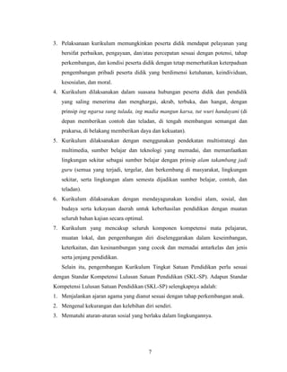 3. Pelaksanaan kurikulum memungkinkan peserta didik mendapat pelayanan yang
   bersifat perbaikan, pengayaan, dan/atau percepatan sesuai dengan potensi, tahap
   perkembangan, dan kondisi peserta didik dengan tetap memerhatikan keterpaduan
   pengembangan pribadi peserta didik yang berdimensi ketuhanan, keindividuan,
   kesosialan, dan moral.
4. Kurikulum dilaksanakan dalam suasana hubungan peserta didik dan pendidik
   yang saling menerima dan menghargai, akrab, terbuka, dan hangat, dengan
   prinsip ing ngarsa sung tulada, ing madia mangun karsa, tut wuri handayani (di
   depan memberikan contoh dan teladan, di tengah membangun semangat dan
   prakarsa, di belakang memberikan daya dan kekuatan).
5. Kurikulum dilaksanakan dengan menggunakan pendekatan multistrategi dan
   multimedia, sumber belajar dan teknologi yang memadai, dan memanfaatkan
   lingkungan sekitar sebagai sumber belajar dengan prinsip alam takambang jadi
   guru (semua yang terjadi, tergelar, dan berkembang di masyarakat, lingkungan
   sekitar, serta lingkungan alam semesta dijadikan sumber belajar, contoh, dan
   teladan).
6. Kurikulum dilaksanakan dengan mendayagunakan kondisi alam, sosial, dan
   budaya serta kekayaan daerah untuk keberhasilan pendidikan dengan muatan
   seluruh bahan kajian secara optimal.
7. Kurikulum yang mencakup seluruh komponen kompetensi mata pelajaran,
   muatan lokal, dan pengembangan diri diselenggarakan dalam keseimbangan,
   keterkaitan, dan kesinambungan yang cocok dan memadai antarkelas dan jenis
   serta jenjang pendidikan.
   Selain itu, pengembangan Kurikulum Tingkat Satuan Pendidikan perlu sesuai
dengan Standar Kompetensi Lulusan Satuan Pendidikan (SKL-SP). Adapun Standar
Kompetensi Lulusan Satuan Pendidikan (SKL-SP) selengkapnya adalah:
1. Menjalankan ajaran agama yang dianut sesuai dengan tahap perkembangan anak.
2. Mengenal kekurangan dan kelebihan diri sendiri.
3. Mematuhi aturan-aturan sosial yang berlaku dalam lingkungannya.




                                          7
 