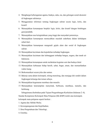 4. Menghargai keberagaman agama, budaya, suku, ras, dan golongan sosial ekonomi
    di lingkungan sekitarnya.
5. Menggunakan informasi tentang lingkungan sekitar secara logis, kritis, dan
    kreatif.
6. Menunjukkan kemampuan berpikir logis, kritis, dan kreatif dengan bimbingan
    guru/pendidik.
7. Menunjukkan rasa keingintahuan yang tinggi dan menyadari potensinya.
8. Menunjukkan kemampuan memecahkan masalah sederhana dalam kehidupan
    sehari-hari.
9. Menunjukkan kemampuan mengenali gejala alam dan sosial di lingkungan
    sekitar.
10. Menunjukkan kecintaan dan kepedulian terhadap lingkungan.
11. Menunjukkan kecintaan dan kebanggaan terhadap bangsa, negara, dan tanah air
    Indonesia.
12. Menunjukkan kemampuan untuk melakukan kegiatan seni dan budaya lokal.
13. Menunjukkan kebiasaan hidup bersih, sehat, bugar, aman, dan memanfaatkan
    waktu luang.
14. Berkomunikasi secara jelas dan santun.
15. Bekerja sama dalam kelompok, tolong-menolong, dan menjaga diri sendiri dalam
    lingkungan keluarga dan teman sebaya.
16. Menunjukkan kegemaran membaca dan menulis.
17. Menunjukkan keterampilan menyimak, berbicara, membaca, menulis, dan
    berhitung.
    Sebagaimana disebutkan pada Tujuan Pengembangan Kurikulum (halaman 2–4),
Standar Kompetensi Kelompok Mata Pelajaran (SK-KMP) terdiri atas kelompok-
kelompok mata pelajaran seperti berikut :
1. Agama dan Akhlak Mulia;
2. Kewarganegaraan dan Kepribadian;
3. Ilmu Pengetahuan dan Teknologi;
4. Estetika;



                                            8
 