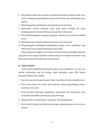 6. Menyediakan sarana dan prasarana yang diperlukan dalam kegiatan belajar siswa
   untuk mendukung pengembangan potensi peserta didik agar berkembang secara
   optimal.
7. Menyelenggarakan pembelajaran yang demokratis dan bermakna.
8. Memberikan jaminan pelayanan yang prima dalam berbagai hal untuk
   mendukung proses belajar dan bekerja yang harmonis dan selaras.
9. Menumbuhkembangkan semangat keunggulan, aktualisasi diri sikap dan perilaku
   positif.
10. Membangun citra sekolah sebagai mitra terpercaya di masyarakat.
11. Mengembangkan pembaharuan pembelajaran sebagai inovasi pendidikan yang
   lebih efektif sesuai dengan kemampuan peserta didik.
   Dalam rangka mewujudkan misi tersebut, sekolah berusaha menerapkan peraturan
yang ketat sesuai dengan kedudukan masing-masing dan menjalin komunikasi yang
baik untuk menjamin hubungan kerja yang harmonis.


D. Tujuan Sekolah
   Tujuan sekolah dijabarkan berdasarkan tujuan umum pendidikan, visi, dan misi
sekolah. Berdasarkan tiga hal tersebut, dapat dijabarkan tujuan SDN Impian
Kecamatan Makmur Kota Depok

1. Siswa beriman dan bertaqwa kepada Tuhan Yang Maha Esa dan berakhlak mulia.

2. Siswa sehat jasmani dan rohani serta terpercaya dalam pengembangan potensi,
   kecerdasan, dan minat.

3. Siswa memiliki dasar-dasar pengetahuan, kemampuan, dan ketrampilan untuk
   melanjutkan pendidikan pada jenjang yang lebih tinggi.

4. Mengenal dan mencintai bangsa, masyarakat, dan kebudayaannya.

5. Siswa kreatif, terampil, dan bekerja untuk dapat mengembangkan diri secara terus
   menerus.




                                        13
 