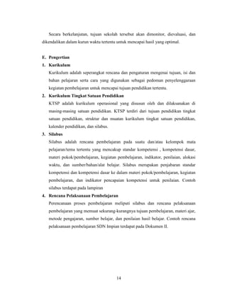 Secara berkelanjutan, tujuan sekolah tersebut akan dimonitor, dievaluasi, dan
dikendalikan dalam kurun waktu tertentu untuk mencapai hasil yang optimal.


E. Pengertian
1. Kurikulum
   Kurikulum adalah seperangkat rencana dan pengaturan mengenai tujuan, isi dan
   bahan pelajaran serta cara yang digunakan sebagai pedoman penyelenggaraan
   kegiatan pembelajaran untuk mencapai tujuan pendidikan tertentu.
2. Kurikulum Tingkat Satuan Pendidikan
   KTSP adalah kurikulum operasional yang disusun oleh dan dilaksanakan di
   masing-masing satuan pendidikan. KTSP terdiri dari tujuan pendidikan tingkat
   satuan pendidikan, struktur dan muatan kurikulum tingkat satuan pendidikan,
   kalender pendidikan, dan silabus.
3. Silabus
   Silabus adalah rencana pembelajaran pada suatu dan/atau kelompok mata
   pelajaran/tema tertentu yang mencakup standar kompetensi , kompetensi dasar,
   materi pokok/pembelajaran, kegiatan pembelajaran, indikator, penilaian, alokasi
   waktu, dan sumber/bahan/alat belajar. Silabus merupakan penjabaran standar
   kompetensi dan kompetensi dasar ke dalam materi pokok/pembelajaran, kegiatan
   pembelajaran, dan indikator pencapaian kompetensi untuk penilaian. Contoh
   silabus terdapat pada lampiran
4. Rencana Pelaksanaan Pembelajaran
   Perencanaan proses pembelajaran meliputi silabus dan rencana pelaksanaan
   pembelajaran yang memuat sekurang-kurangnya tujuan pembelajaran, materi ajar,
   metode pengajaran, sumber belajar, dan penilaian hasil belajar. Contoh rencana
   pelaksanaan pembelajaran SDN Impian terdapat pada Dokumen II.




                                        14
 