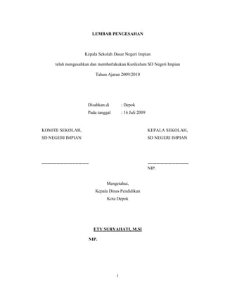 LEMBAR PENGESAHAN



                             Kepala Sekolah Dasar Negeri Impian

         telah mengesahkan dan memberlakukan Kurikulum SD Negeri Impian

                                    Tahun Ajaran 2009/2010




                               Disahkan di         : Depok
                               Pada tanggal        : 16 Juli 2009



KOMITE SEKOLAH,                                                     KEPALA SEKOLAH,
SD NEGERI IMPIAN                                                    SD NEGERI IMPIAN




--------------------------------                                    ----------------------------
                                                                    NIP.


                                         Mengetahui,
                                    Kepala Dinas Pendidikan
                                         Kota Depok




                                   ETY SURYAHATI, M.SI

                               NIP. 555555555555555555555




                                               i
 