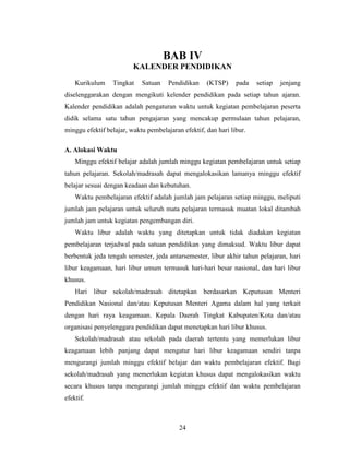 BAB IV
                         KALENDER PENDIDIKAN
    Kurikulum    Tingkat    Satuan    Pendidikan    (KTSP)     pada   setiap   jenjang
diselenggarakan dengan mengikuti kelender pendidikan pada setiap tahun ajaran.
Kalender pendidikan adalah pengaturan waktu untuk kegiatan pembelajaran peserta
didik selama satu tahun pengajaran yang mencakup permulaan tahun pelajaran,
minggu efektif belajar, waktu pembelajaran efektif, dan hari libur.

A. Alokasi Waktu
    Minggu efektif belajar adalah jumlah minggu kegiatan pembelajaran untuk setiap
tahun pelajaran. Sekolah/madrasah dapat mengalokasikan lamanya minggu efektif
belajar sesuai dengan keadaan dan kebutuhan.
    Waktu pembelajaran efektif adalah jumlah jam pelajaran setiap minggu, meliputi
jumlah jam pelajaran untuk seluruh mata pelajaran termasuk muatan lokal ditambah
jumlah jam untuk kegiatan pengembangan diri.
    Waktu libur adalah waktu yang ditetapkan untuk tidak diadakan kegiatan
pembelajaran terjadwal pada satuan pendidikan yang dimaksud. Waktu libur dapat
berbentuk jeda tengah semester, jeda antarsemester, libur akhir tahun pelajaran, hari
libur keagamaan, hari libur umum termasuk hari-hari besar nasional, dan hari libur
khusus.
    Hari libur sekolah/madrasah ditetapkan berdasarkan Keputusan Menteri
Pendidikan Nasional dan/atau Keputusan Menteri Agama dalam hal yang terkait
dengan hari raya keagamaan. Kepala Daerah Tingkat Kabupaten/Kota dan/atau
organisasi penyelenggara pendidikan dapat menetapkan hari libur khusus.
    Sekolah/madrasah atau sekolah pada daerah tertentu yang memerlukan libur
keagamaan lebih panjang dapat mengatur hari libur keagamaan sendiri tanpa
mengurangi jumlah minggu efektif belajar dan waktu pembelajaran efektif. Bagi
sekolah/madrasah yang memerlukan kegiatan khusus dapat mengalokasikan waktu
secara khusus tanpa mengurangi jumlah minggu efektif dan waktu pembelajaran
efektif.



                                          24
 