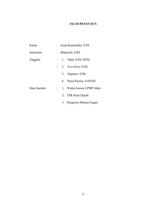 TEAM PENYUSUN




Ketua         : Asep Komarudin, S.Pd.

Sekretaris    : Mintarsih, S.Pd

Anggota       :   1.   Sada, S.Pd, M.Pd.

              :   2.   Eva Eriva, S.Pd.

                  3.   Suparno, S.Pd.

                  4.   Rosa Pursita, S.Pd.SD

Nara Sumber   :   1. Widya Iswara LPMP Jabar

                  2. TPK Kota Depok

                  3. Pengawas Binaan Gugus




                                  ii
 