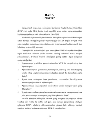 BAB V
                                    PENUTUP



     Dengan telah selesainya penyusunan Kurikulum Tingkat Satuan Pendidikan
(KTSP) ini, maka SDN Impian telah memiliki acuan untuk menyelenggarakan
kegiatan pembelajaran pada tahun pelajaran 2009/2010.
     Kurikulum tingkat satuan pendidikan ini diharapkan dapat dilaksanakan dengan
sebaik baiknya sehingga kegiatan belajar mengajar di SDN Impian menjadi lebih
menyenangkan, menantang, mencerdaskan, dan sesuai dengan keadaan daerah dan
kebutuhan peserta didik setempat.
     Di samping itu, sementara para guru menerapkan KTSP ini, mereka diharapkan
dapat melakukan evaluasi secara informal terhadap dokumen KTSP maupun
pelaksanaannya. Evaluasi tersebut diharapkan paling sedikit dapat menjawab
pertanyaan berikut:
1.   Apakah tujuan pendidikan yang tertulis dalam KTSP ini cukup lengkap dan
     dapat dicapai ?
2.   Apakah kemampuan (pemahaman, keterampilan, dan sikap serta perilaku) yang
     tertulis cukup lengkap untuk merespon keadaan daerah dan kebutuhan peserta
     didik ?
3.   Sejauh mana kemampuan siswa (pemahaman, keterampilan, dan sikap serta
     perilaku) yang diharapkan dapat dicapai ?
4.   Apakah metode yang digunakan cukup efektif dalam mencapai tujuan yang
     diharapkan ?
5.   Sejauh mana penilaian pembelajaran yang dirancang dapat mengungkap secara
     jelas perekembangan kemampuan yang diharapkan dari siswa ?
     Jawaban terhadap pertanyaan tersebut, yang mungkin terkumpulkan secara
bertahap dari waktu ke waktu oleh para guru sebagai pengembang sekaligus
pelaksana KTSP, sebaiknya didokumentasikan dengan baik sehingga menjadi
masukan berharga bagi penyempurnaan KTSP di kemudian hari.



                                        28
 