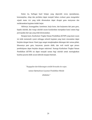Selain itu, berbagai hasil belajar yang diperoleh siswa (pemahaman,
keterampilan, sikap dan perilaku) dapat menjadi bahan evaluasi guna mengetahui
sejauh mana visi yang telah dirumuskan dapat dicapai guna menyusun dan
melaksanakan kegiatan tindak lanjut.
     Akhirnya, kesungguhan, komitmen, kerja keras, dan kerjasama dari para guru,
kepala sekolah, dan warga sekolah secara keseluruhan merupakan kunci utama bagi
perwujudan dari apa yang telah direncanakan.
     Harapan kami, Kurikulum Tingkat Satuan Pendidikan (KTSP) yang kami susun
ini telah memenuhi syarat sehingga seluruh kegiatan yang kami rencanakan dapat
berjalan dengan lancar. Kami juga sangat mengharapkan dukungan dari semua pihak,
khususnya para guru, karyawan, peserta didik, dan wali murid agar proses
pembelajaran dapat berjalan dengan maksimal. Semoga Kurikulum Tingkat Satuan
Pendidikan (KTSP) ini dapat menjadi sarana bagi sekolah untuk meningkatkan
kualitas peserta didik secara lahiriah maupun batiniah.




            “Kegagalan dan kekurangan setelah berusaha itu wajar,

                namun Optimalisasi Layanan Pendidikan Mutlak

                                   dilakukan”




                                          29
 