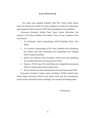 KATA PENGANTAR




         Puji syukur kami panjatkan kehadirat Allah SWT. karena berkat rahmat,
inayah dan hidayah-Nya kepada kita semua sehingga kita masih bisa melaksanakan
tugas dengan baik dalam menyusun KTSP untuk meningkatkan mutu pendidikan.
    Penyusunan Kurikulum Sekolah Dasar Negeri Impian dikoordinasi dan
disupervisi oleh Dinas Pendidikan Kota Depok. Untuk itu kami sampaikan terima
kasih kepada :
    1.     Tim Bimbingan Teknis Pengembangan KTSP Pendidikan Dasar, Kota
           Depok.

    2.     Tim Advokasi Pengembangan KTSP Dinas Pendidikan dan Kebudayaan
           Kota Depok yang telah membimbing dan mengarahkan kami sehingga
           KTSP ini dapat diselesaikan.
    3.     Kepala Unit Pelaksana Teknis Pendidikan TK/SD yang telah mendukung
           dan membantu kelancaran selama penyusunan KTSP.
    4.     Pengawas TK/SD yang telah membimbing dan mengarahkan penyusunan
           KTSP ini sehingga dapat berjalan dengan lancar
    5.     Komite sekolah yang telah mendukung dan menyetujui penyusunan KTSP.
    Penyusunan Kurikulum Tingkat Satuan Pendidikan (KTSP) Sekolah Dasar
Negeri Impian Kecamatan Makmur Kota Depok masih jauh dari kesempurnaan,
karena itu kami memerlukan binaan, bimbingan, serta masukan dari berbagai pihak.




                                                            Tim Penyusun




                                          iii
 