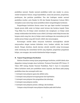 pendidikan nasional. Standar nasional pendidikan terdiri atas standar isi, proses,
standar kompetensi lulusan, tenaga kependidikan, sarana dan prasarana, pengelolaan,
pembiayaan, dan penilaian pendidikan. Dua dari kedelapan standar nasional
pendidikan tersebut, yaitu Standar Isi (SI) dan Standar Kompetensi Lulusan (SKL)
merupakan acuan utama bagi satuan pendidikan dalam mengembangkan kurikulum.
   Pengembangan kurikulum disusun antara lain agar dapat memberi kesempatan
kepada peserta didik untuk (a) belajar untuk beriman dan bertakwa kepada Tuhan
Yang Maha Esa; (b) belajar untuk memahami dan menghayati; (c) belajar untuk
mampu melaksanakan dan berbuat secara efektif; (d) belajar untuk hidup bersama dan
berguna untuk orang lain; dan (e) belajar untuk membangun dan menemukan jati diri
melalui proses belajar yang aktif, kreatif, efektif, dan menyenangkan.
   Kewenangan sekolah dalam menyusun kurikulum memungkinkan sekolah
menyesuaikan dengan tuntutan kebutuhan siswa, keadaan sekolah, dan kondisi
daerah. Dengan demikian, daerah dan/atau sekolah memiliki cukup kewenangan
untuk merancang dan menentukan hal-hal yang diajarkan, pengelolaan pengalaman
belajar, cara mengajar, dan menilai keberhasilan belajar mengajar.


B. Tujuan Pengembangan Kurikulum
   Sebelum diuraikan tentang tujuan pengembangan kurikulum, terlebih dahulu akan
dipaparkan tentang kerangka dasar kurikulum. Peraturan Pemerintah (PP) Nomor 19
Tahun 2005 tentang Standar Nasional Pendidikan, Pasal 6 Ayat (1) menyatakan
bahwa kurikulum untuk jenis pendidikan umum, kejuruan, dan khusus pada jenjang
pendidikan dasar dan menengah terdiri atas :
1. kelompok mata pelajaran agama dan akhlak mulia;
2. kelompok mata pelajaran kewarganegaraan dan kepribadian;
3. kelompok mata pelajaran ilmu pengetahuan dan teknologi;
4. kelompok mata pelajaran estetika;
5. kelompok mata pelajaran jasmani, olahraga, dan kesehatan.
   Cakupan setiap kelompok mata pelajaran disajikan pada tabel berikut.




                                          2
 