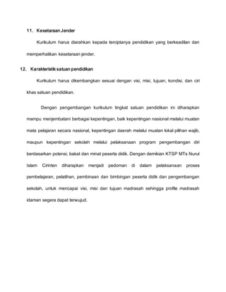 11. Kesetaraan Jender
Kurikulum harus diarahkan kepada terciptanya pendidikan yang berkeadilan dan
memperhatikan kesetaraan jender.
12. Karakteristik satuan pendidikan
Kurikulum harus dikembangkan sesuai dengan visi, misi, tujuan, kondisi, dan ciri
khas satuan pendidikan.
Dengan pengembangan kurikulum tingkat satuan pendidikan ini diharapkan
mampu menjembatani berbagai kepentingan, baik kepentingan nasional melalui muatan
mata pelajaran secara nasional, kepentingan daerah melalui muatan lokal pilihan wajib,
maupun kepentingan sekolah melalui pelaksanaan program pengembangan diri
berdasarkan potensi, bakat dan minat peserta didik. Dengan demikian KTSP MTs Nurul
Islam Cirinten diharapkan menjadi pedoman di dalam pelaksanaan proses
pembelajaran, pelatihan, pembinaan dan bimbingan peserta didik dan pengembangan
sekolah, untuk mencapai visi, misi dan tujuan madrasah sehingga profile madrasah
idaman segera dapat terwujud.
 