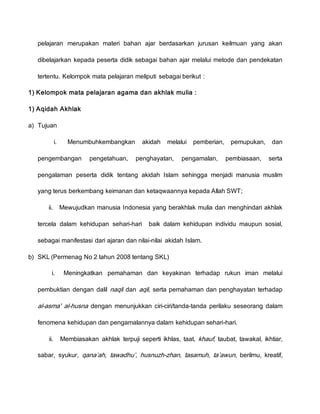 pelajaran merupakan materi bahan ajar berdasarkan jurusan keilmuan yang akan
dibelajarkan kepada peserta didik sebagai bahan ajar melalui metode dan pendekatan
tertentu. Kelompok mata pelajaran meliputi sebagai berikut :
1) Kelompok mata pelajaran agama dan akhlak mulia :
1) Aqidah Akhlak
a) Tujuan
i. Menumbuhkembangkan akidah melalui pemberian, pemupukan, dan
pengembangan pengetahuan, penghayatan, pengamalan, pembiasaan, serta
pengalaman peserta didik tentang akidah Islam sehingga menjadi manusia muslim
yang terus berkembang keimanan dan ketaqwaannya kepada Allah SWT;
ii. Mewujudkan manusia Indonesia yang berakhlak mulia dan menghindari akhlak
tercela dalam kehidupan sehari-hari baik dalam kehidupan individu maupun sosial,
sebagai manifestasi dari ajaran dan nilai-nilai akidah Islam.
b) SKL (Permenag No 2 tahun 2008 tentang SKL)
i. Meningkatkan pemahaman dan keyakinan terhadap rukun iman melalui
pembuktian dengan dalil naqli dan aqli, serta pemahaman dan penghayatan terhadap
al-asma' al-husna dengan menunjukkan ciri-ciri/tanda-tanda perilaku seseorang dalam
fenomena kehidupan dan pengamalannya dalam kehidupan sehari-hari.
ii. Membiasakan akhlak terpuji seperti ikhlas, taat, khauf, taubat, tawakal, ikhtiar,
sabar, syukur, qana’ah, tawadhu’, husnuzh-zhan, tasamuh, ta’awun, berilmu, kreatif,
 