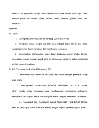produktif dan pergaulan remaja, serta menghindari akhlak tercela seperti riya, nifak,
ananiah, putus asa, marah, tamak, takabur, hasad, dendam, ghibah, fitnah, dan
namimah.
2) Qurdis
a) Tujuan
i. Meningkatkan kecintaan siswa terhadap Qur’an dan Hadis
ii. Membekali siswa dengan dalil-dalil yang terdapat dalam Qur’an dan Hadis
sebagai pedoman dalam menyikapi dan menghadapi kehidupan
iii. Meningkatkan kekhusyukan siswa dalam beribadah terlebih sholat, dengan
menerapkan hukum bacaan tajwid serta isi kandungan surat/ayat dalam surat-surat
pendek yang mereka baca
2) SKL (Permenag No 2 tahun 2008 tentang SKL)
i. Memahami dan mencintai al-Qur'an dan hadis sebagai pedoman hidup
umat Islam.
ii. Meningkatkan pemahaman al-Qur'an, al-Faatihah, dan surat pendek
pilihan melalui upaya penerapan cara membacanya, menangkap maknanya,
memahami kandungan isinya, dan mengaitkannya dengan fenomena kehidupan.
iii. Menghafal dan memahami makna hadis-hadis yang terkait dengan
tema isi kandungan surat atau ayat sesuai dengan tingkat perkembangan anak.
 