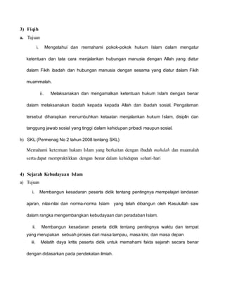 3) Fiqih
a. Tujuan
i. Mengetahui dan memahami pokok-pokok hukum Islam dalam mengatur
ketentuan dan tata cara menjalankan hubungan manusia dengan Allah yang diatur
dalam Fikih ibadah dan hubungan manusia dengan sesama yang diatur dalam Fikih
muammalah.
ii. Melaksanakan dan mengamalkan ketentuan hukum Islam dengan benar
dalam melaksanakan ibadah kepada kepada Allah dan ibadah sosial. Pengalaman
tersebut diharapkan menumbuhkan ketaatan menjalankan hukum Islam, disiplin dan
tanggung jawab sosial yang tinggi dalam kehidupan pribadi maupun sosial.
b) SKL (Permenag No 2 tahun 2008 tentang SKL)
Memahami ketentuan hukum Islam yang berkaitan dengan ibadah mahdah dan muamalah
serta dapat mempraktikkan dengan benar dalam kehidupan sehari-hari
4) Sejarah Kebudayaan Islam
a) Tujuan
i. Membangun kesadaran peserta didik tentang pentingnya mempelajari landasan
ajaran, nilai-nilai dan norma-norma Islam yang telah dibangun oleh Rasulullah saw
dalam rangka mengembangkan kebudayaan dan peradaban Islam.
ii. Membangun kesadaran peserta didik tentang pentingnya waktu dan tempat
yang merupakan sebuah proses dari masa lampau, masa kini, dan masa depan
iii. Melatih daya kritis peserta didik untuk memahami fakta sejarah secara benar
dengan didasarkan pada pendekatan ilmiah.
 