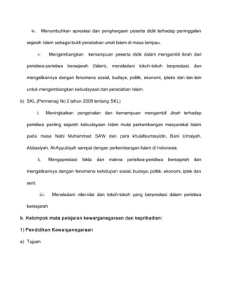 iv. Menumbuhkan apresiasi dan penghargaan peserta didik terhadap peninggalan
sejarah Islam sebagai bukti peradaban umat Islam di masa lampau.
v. Mengembangkan kemampuan peserta didik dalam mengambil ibrah dari
peristiwa-peristiwa bersejarah (Islam), meneladani tokoh-tokoh berprestasi, dan
mengaitkannya dengan fenomena sosial, budaya, politik, ekonomi, ipteks dan lain-lain
untuk mengembangkan kebudayaan dan peradaban Islam.
b) SKL (Permenag No 2 tahun 2008 tentang SKL)
i. Meningkatkan pengenalan dan kemampuan mengambil ibrah terhadap
peristiwa penting sejarah kebudayaan Islam mulai perkembangan masyarakat Islam
pada masa Nabi Muhammad SAW dan para khulafaurrasyidin, Bani Umaiyah,
Abbasiyah, Al-Ayyubiyah sampai dengan perkembangan Islam di Indonesia.
ii. Mengapresiasi fakta dan makna peristiwa-peristiwa bersejarah dan
mengaitkannya dengan fenomena kehidupan sosial, budaya, politik, ekonomi, iptek dan
seni.
iii. Meneladani nilai-nilai dan tokoh-tokoh yang berprestasi dalam peristiwa
bersejarah
b. Kelompok mata pelajaran kewarganegaraan dan kepribadian:
1) Pendidikan Kewarganegaraan
a) Tujuan
 