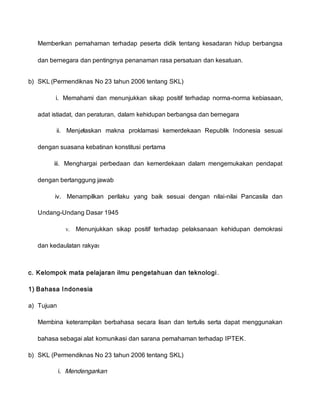 Memberikan pemahaman terhadap peserta didik tentang kesadaran hidup berbangsa
dan bernegara dan pentingnya penanaman rasa persatuan dan kesatuan.
b) SKL (Permendiknas No 23 tahun 2006 tentang SKL)
i. Memahami dan menunjukkan sikap positif terhadap norma-norma kebiasaan,
adat istiadat, dan peraturan, dalam kehidupan berbangsa dan bernegara
ii. Menjelaskan makna proklamasi kemerdekaan Republik Indonesia sesuai
dengan suasana kebatinan konstitusi pertama
iii. Menghargai perbedaan dan kemerdekaan dalam mengemukakan pendapat
dengan bertanggung jawab
iv. Menampilkan perilaku yang baik sesuai dengan nilai-nilai Pancasila dan
Undang-Undang Dasar 1945
v. Menunjukkan sikap positif terhadap pelaksanaan kehidupan demokrasi
dan kedaulatan rakyat
c. Kelompok mata pelajaran ilmu pengetahuan dan teknologi.
1) Bahasa Indonesia
a) Tujuan
Membina keterampilan berbahasa secara lisan dan tertulis serta dapat menggunakan
bahasa sebagai alat komunikasi dan sarana pemahaman terhadap IPTEK.
b) SKL (Permendiknas No 23 tahun 2006 tentang SKL)
i. Mendengarkan
 