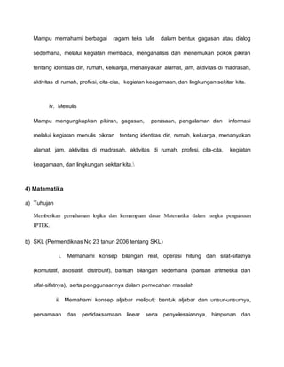 Mampu memahami berbagai ragam teks tulis dalam bentuk gagasan atau dialog
sederhana, melalui kegiatan membaca, menganalisis dan menemukan pokok pikiran
tentang identitas diri, rumah, keluarga, menanyakan alamat, jam, aktivitas di madrasah,
aktivitas di rumah, profesi, cita-cita, kegiatan keagamaan, dan lingkungan sekitar kita.
iv. Menulis
Mampu mengungkapkan pikiran, gagasan, perasaan, pengalaman dan informasi
melalui kegiatan menulis pikiran tentang identitas diri, rumah, keluarga, menanyakan
alamat, jam, aktivitas di madrasah, aktivitas di rumah, profesi, cita-cita, kegiatan
keagamaan, dan lingkungan sekitar kita.
4) Matematika
a) Tuhujan
Memberikan pemahaman logika dan kemampuan dasar Matematika dalam rangka penguasaan
IPTEK.
b) SKL (Permendiknas No 23 tahun 2006 tentang SKL)
i. Memahami konsep bilangan real, operasi hitung dan sifat-sifatnya
(komutatif, asosiatif, distributif), barisan bilangan sederhana (barisan aritmetika dan
sifat-sifatnya), serta penggunaannya dalam pemecahan masalah
ii. Memahami konsep aljabar meliputi: bentuk aljabar dan unsur-unsurnya,
persamaan dan pertidaksamaan linear serta penyelesaiannya, himpunan dan
 