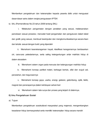 Memberikan pengetahuan dan keterampilan kepada peserta didik untuk menguasai
dasar-dasar sains dalam rangka penguasaan IPTEK
b) SKL (Permendiknas No 23 tahun 2006 tentang SKL)
i. Melakukan pengamatan dengan peralatan yang sesuai, melaksanakan
percobaan sesuai prosedur, mencatat hasil pengamatan dan pengukuran dalam tabel
dan grafik yang sesuai, membuat kesimpulan dan mengkomunikasikannya secara lisan
dan tertulis sesuai dengan bukti yang diperoleh
ii. Memahami keanekaragaman hayati, klasifikasi keragamannya berdasarkan
ciri, cara-cara pelestariannya, serta saling ketergantungan antar makhluk hidup di
dalam ekosistem
iii. Memahami sistem organ pada manusia dan kelangsungan makhluk hidup
iv. Memahami konsep partikel materi, berbagai bentuk, sifat dan wujud zat,
perubahan, dan kegunaannya
v. Memahami konsep gaya, usaha, energi, getaran, gelombang, optik, listrik,
magnet dan penerapannya dalam kehidupan sehari-hari
vi. Memahami sistem tata surya dan proses yang terjadi di dalamnya.
6) Ilmu Pengetahuan Sosial
a) Tujuan
Memberikan pengetahuan sosiokultural masyarakat yang majemuk, mengembangkan
kesadaran hidup bermasyarakat serta memiliki keterampilan hidup secara mandiri
 