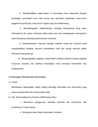 ix. Mengidentifikasi region-region di permukaan bumi berkenaan dengan
pembagian permukaan bumi atas benua dan samudera, keterkaitan unsur-unsur
geografi dan penduduk, serta ciri-ciri negara maju dan berkembang
x. Mendeskripsikan perkembangan lembaga internasional, kerja sama
internasional dan peran Indonesia dalam kerja sama dan perdagangan internasional,
serta dampaknya terhadap perekonomian Indonesia
xi. Mendeskripsikan manusia sebagai makhluk sosial dan ekonomi serta
mengidentifikasi tindakan ekonomi berdasarkan motif dan prinsip ekonomi dalam
memenuhi kebutuhannya
xii. Mengungkapkan gagasan kreatif dalam tindakan ekonomi berupa kegiatan
konsumsi, produksi, dan distribusi barang/jasa untuk mencapai kemandirian dan
kesejahteraan
7) Teknologi Informasi dan Komunikasi
a) Tujuan
Memberikan keterampilan dalam bidang teknologi informatika dan komunikasi yang
sesuai dengan bakat dan minat peserta didik.
b) SKL (Permendiknas No 23 tahun 2006 tentang SKL)
i. Memahami penggunaan teknologi informasi dan komunikasi, dan
prospeknya di masa datang
ii. Menguasai dasar-dasar ketrampilan komputer
 