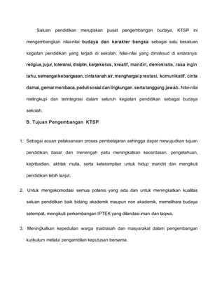 Satuan pendidikan merupakan pusat pengembangan budaya. KTSP ini
mengembangkan nilai-nilai budaya dan karakter bangsa sebagai satu kesatuan
kegiatan pendidikan yang terjadi di sekolah. Nilai-nilai yang dimaksud di antaranya:
religius, jujur, toleransi, disiplin, kerja keras, kreatif, mandiri, demokratis, rasa ingin
tahu, semangat kebangsaan, cinta tanah air, menghargai prestasi, komunikatif, cinta
damai, gemar membaca, peduli sosial dan lingkungan, serta tanggung jawab. Nilai-nilai
melingkupi dan terintegrasi dalam seluruh kegiatan pendidikan sebagai budaya
sekolah.
B. Tujuan Pengembangan KTSP
1. Sebagai acuan pelaksanaan proses pembelajaran sehingga dapat mewujudkan tujuan
pendidikan dasar dan menengah yaitu meningkatkan kecerdasan, pengetahuan,
kepribadian, akhlak mulia, serta keterampilan untuk hidup mandiri dan mengikuti
pendidikan lebih lanjut.
2. Untuk mengakomodasi semua potensi yang ada dan untuk meningkatkan kualitas
satuan pendidikan baik bidang akademik maupun non akademik, memelihara budaya
setempat, mengikuti perkembangan IPTEK yang dilandasi iman dan taqwa.
3. Meningkatkan kepedulian warga madrasah dan masyarakat dalam pengembangan
kurikulum melalui pengambilan keputusan bersama.
 