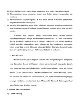 iii) Mempraktekkan teknik renang dengan gaya dada, gaya bebas, dan gaya punggung
iv) Mempraktekkan teknik kebugaran dengan jenis latihan beban menggunakan alat
sederhana
v) Mempraktekkan kegiatan-kegiatan di luar kelas seperti melakukan perkemahan,
penjelajahan alam sekitar dan piknik
vi) Memahami budaya hidup sehat dalam kehidupan sehari-hari seperti perawatan tubuh
serta lingkungan, mengenal berbagai penyakit dan cara pencegahannya serta menjauhi
narkoba .
Kelompok mata pelajaran tersebut dilaksanakan melalui muatan dan/atau
kegiatan pembelajaran sebagai mana diuraikan dalam PP No. 19 Tahun 2005 tentang
Standar Nasional Pendidikan Pasal 7. Muatan kurikulum tingkat satuan pendidikan
meliputi sejumlah matapelajaran yang keluasannya dan kedalamanya merupakan
beban belajar bagi peserta didik pada satuan pendidikan. Disamping itu materi muatan
lokal dan kegiatan pengembangan diri termasuk kedalam isi kurikulum.
2. Muatan Lokal
Muatan lokal merupakan kegiatan kurikuler untuk mengembangkan Kompetensi
yang disesuaikan dengan ciri khas dan potensi daerah, termasuk keunggulan daerah,
yang materinya tidak dapat dikelompokan kedalam mata pelajaran yanga ada. Sesuai
dengan ciri has, potensi daerah dang keunggulan dareah dengan kergaman budaya
dan kesenian has daerah dan kondisi madrasah kami, maka madrasah menenganggap
perlunya memberikan muatan lokal khas. Mulok untuk Madrasah Tsanawiyah Nurul
Islam Cirinten yang diberikan berupa :
i) Bahasa Dan Sastra Sunda
a) Latar Belakang
 