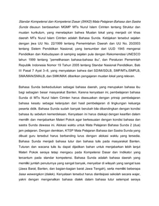 Standar Kompetensi dan Kompetensi Dasar (SKKD) Mata Pelajaran Bahasa dan Sastra
Sunda disusun berdasarkan MGMP MTs Nurul Islam Cirinten tentang Struktur dan
muatan kurikulum, yang menetapkan bahwa Muatan lokal yang menjadi ciri khas
daerah MTs Nurul Islam Cirinten adalah Bahasa Sunda. Kebijakan tersebut sejalan
dengan jiwa UU No. 22/1999 tentang Pemerintahan Daerah dan UU No. 20/2003
tentang Sistem Pendidikan Nasional, yang bersumber dari UUD 1945 mengenai
Pendidikan dan Kebudayaan di samping sejalan pula dengan Rekomendasi UNESCO
tahun 1999 tentang “pemeliharaan bahasa-bahasa ibu”, dan Peraturan Pemerintah
Republik Indonesia Nomor 19 Tahun 2005 tentang Standar Nasional Pendidikan, Bab
III Pasal 7 Ayat 3--8, yang menyatakan bahwa dari SD/MI/SDLB, SMP/MTs./SMPLB,
SMA/MAN/SMALB, dan SMK/MAK diberikan pengajaran muatan lokal yang relevan.
Bahasa Sunda berkedudukan sebagai bahasa daerah, yang merupakan bahasa ibu
bagi sebagian besar masyarakat Banten. Karena kenyataan ini, pembelajaran bahasa
Sunda di MTs Nurul Islam Cirinten harus disesuaikan dengan prinsip pembelajaran
bahasa kesatu sebagai kelanjutan dari hasil pembelajaran di lingkungan keluarga
peserta didik. Bahasa Sunda sudah banyak berubah bila dibandingkan dengan kondisi
bahasa itu sebelum kemerdekaan. Kenyataan ini harus disikapi dengan kearifan dalam
memilih dan menjabarkan Materi Pokok agar berkesuaian dengan kondisi bahasa dan
sastra Sunda dewasa ini. Alokasi waktu untuk Mata Pelajaran Bahasa Sunda 2 (dua)
jam pelajaran. Dengan demikian, KTSP Mata Pelajaran Bahasa dan Sastra Sunda yang
dibuat guru tersebut harus berbanding lurus dengan alokasi waktu yang tersedia.
Bahasa Sunda menjadi bahasa tutur dan bahasa tulis pada masyarakat Banten.
Tuturan dan wacana tulis itu dapat dijadikan bahan untuk menjabarkan lebih lanjut
Materi Pokok seraya tetap mengacu pada Kompetensi Dasar dan Indikator yang
tercantum pada standar kompetensi. Bahasa Sunda adalah bahasa daerah yang
memiliki jumlah penuturnya yang sangat banyak, menyebar di wilayah yang sangat luas
(Jawa Barat, Banten, dan bagian-bagian barat Jawa Tengah), serta memiliki beberapa
basa wewengkon (dialek). Kenyataan tersebut harus diantisipasi sekolah secara wajar,
yakni dengan mengenalkan bahasa dialek dalam bahasa tutur setempat seraya
 