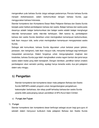 mengenalkan pula bahasa Sunda lulugu sebagai padanannya. Penutur bahasa Sunda
menjadi dwibahasawan, selain berkomunikasi dengan bahasa Sunda, juga
menggunakan bahasa Indonesia.
Standar kompetensi dan Kompetensi Dasar Mata Pelajaran Bahasa dan Sastra Sunda
berpijak pada hakikat pembelajaran bahasa dan sastra. Belajar bahasa dan sastra pada
dasarnya adalah belajar berkomunikasi dan belajar sastra adalah belajar menghargai
nilai-nilai kemanusiaan serta nilai-nilai kehidupan. Oleh karena itu, pembelajaran
bahasa dan sastra Sunda diarahkan untuk meningkatkan kemampuan berkomunikasi,
baik lisan maupun tulis, serta untuk meningkatkan kemampuan mengapresiasi sastra
Sunda.
Sebagai alat komunikasi, bahasa Sunda digunakan untuk bertukar pesan (pikiran,
perasaan, dan keinginan), baik lisan maupun tulis, menyertai berbagai segi kehidupan
masyarakat penuturnya. Dalam fungsinya untuk mengungkapkan imajinasi dan
kreativitas, bahasa Sunda juga telah menghasilkan aneka ragam bentuk dan jenis karya
sastra dalam tradisi yang telah bersejarah. Dengan demikian, pemilihan bahan (materi)
pembelajaran akan semakin penting, apalagi hanya tersedia waktu dua jam pelajaran
dalam satu minggu.
b) Pengertian
Standar kompetensi dan kompetensi dasar mata pelajaran Bahasa dan Sastra
Sunda SMP/MTs adalah program untuk mengembangkan pengetahuan,
keterampilan berbahasa, dan sikap positif terhadap bahasa dan sastra Sunda
peserta didik pada jenjang satuan pendidikan di MTs Nurul Islam Cirinten
c) Fungsi, dan Tujuan
1) Fungsi
Standar kompetensi dan kompetensi dasar berfungsi sebagai acuan bagi guru-guru di
sekolah dalam menyusun kurikulum mata pelajaran Bahasa dan Sastra Sunda
 