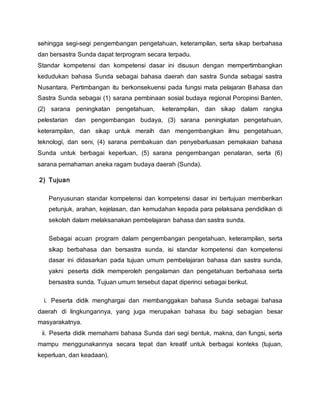 sehingga segi-segi pengembangan pengetahuan, keterampilan, serta sikap berbahasa
dan bersastra Sunda dapat terprogram secara terpadu.
Standar kompetensi dan kompetensi dasar ini disusun dengan mempertimbangkan
kedudukan bahasa Sunda sebagai bahasa daerah dan sastra Sunda sebagai sastra
Nusantara. Pertimbangan itu berkonsekuensi pada fungsi mata pelajaran Bahasa dan
Sastra Sunda sebagai (1) sarana pembinaan sosial budaya regional Poropinsi Banten,
(2) sarana peningkatan pengetahuan, keterampilan, dan sikap dalam rangka
pelestarian dan pengembangan budaya, (3) sarana peningkatan pengetahuan,
keterampilan, dan sikap untuk meraih dan mengembangkan ilmu pengetahuan,
teknologi, dan seni, (4) sarana pembakuan dan penyebarluasan pemakaian bahasa
Sunda untuk berbagai keperluan, (5) sarana pengembangan penalaran, serta (6)
sarana pemahaman aneka ragam budaya daerah (Sunda).
2) Tujuan
Penyusunan standar kompetensi dan kompetensi dasar ini bertujuan memberikan
petunjuk, arahan, kejelasan, dan kemudahan kepada para pelaksana pendidikan di
sekolah dalam melaksanakan pembelajaran bahasa dan sastra sunda.
Sebagai acuan program dalam pengembangan pengetahuan, keterampilan, serta
sikap berbahasa dan bersastra sunda, isi standar kompetensi dan kompetensi
dasar ini didasarkan pada tujuan umum pembelajaran bahasa dan sastra sunda,
yakni peserta didik memperoleh pengalaman dan pengetahuan berbahasa serta
bersastra sunda. Tujuan umum tersebut dapat diperinci sebagai berikut.
i. Peserta didik menghargai dan membanggakan bahasa Sunda sebagai bahasa
daerah di lingkungannya, yang juga merupakan bahasa ibu bagi sebagian besar
masyarakatnya.
ii. Peserta didik memahami bahasa Sunda dari segi bentuk, makna, dan fungsi, serta
mampu menggunakannya secara tepat dan kreatif untuk berbagai konteks (tujuan,
keperluan, dan keadaan).
 