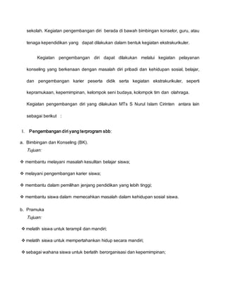 sekolah. Kegiatan pengembangan diri berada di bawah bimbingan konselor, guru, atau
tenaga kependidikan yang dapat dilakukan dalam bentuk kegiatan ekstrakurikuler.
Kegiatan pengembangan diri dapat dilakukan melalui kegiatan pelayanan
konseling yang berkenaan dengan masalah diri pribadi dan kehidupan sosial, belajar,
dan pengembangan karier peserta didik serta kegiatan ekstrakurikuler, seperti
kepramukaan, kepemimpinan, kelompok seni budaya, kolompok tim dan olahraga.
Kegiatan pengembangan diri yang dilakukan MTs S Nurul Islam Cirinten antara lain
sebagai berikut :
I. Pengembangan diri yang terprogram sbb:
a. Bimbingan dan Konseling (BK).
Tujuan:
 membantu melayani masalah kesulitan belajar siswa;
 melayani pengembangan karier siswa;
 membantu dalam pemilihan jenjang pendidikan yang lebih tinggi;
 membantu siswa dalam memecahkan masalah dalam kehidupan sosial siswa.
b. Pramuka
Tujuan:
 melatih siswa untuk terampil dan mandiri;
 melatih siswa untuk mempertahankan hidup secara mandiri;
 sebagai wahana siswa untuk berlatih berorganisasi dan kepemimpinan;
 