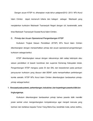 Dengan acuan KTSP ini, diharapkan mulai tahun pelajaran2012- 2013 MTs Nurul
Islam Cirinten dapat memenuhi kriteria dan kategori sebagai Madrasah yang
menjalankan kurikulum Madrasah Tsanawiyah Negeri dengan ciri, karakreristik, serta
khas Madrasah Tsanawiyah Swasta Nurul Islam Cirinten.
C. Prinsip dan Acuan Operasional Pengembangan KTSP
Kurikulum Tingkat Satuan Pendidikan (KTSP) MTs Nurul Islam Cirinten
dikembangkan dengan memperhatikan prinsip dan acuan operasional pengembangan
kurikulum sebagai berikut.
KTSP dikembangkan sesuai dengan relevansinya oleh setiap kelompok atau
satuan pendidikan di bawah koordinasi dan supervisi Kemenag Kabupaten lebak.
Pengembangan KTSP mengacu pada SI dan SKL dan berpedoman pada panduan
penyusunan kurikulum yang disusun oleh BSNP, serta memperhatikan pertimbangan
komite sekolah. KTSP MTs Nurul Islam Cirinten dikembangkan berdasarkan prinsip-
prinsip sebagai berikut:
1. Berpusat pada potensi, perkembangan, kebutuhan, dan kepentingan peserta didik dan
lingkungannya.
Kurikulum dikembangkan berdasarkan prinsip bahwa peserta didik memiliki
posisi sentral untuk mengembangkan kompetensinya agar menjadi manusia yang
beriman dan bertakwa kepada Tuhan Yang Maha Esa, berakhlak mulia, sehat, berilmu,
 