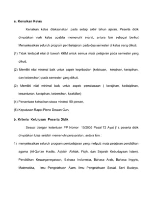 a. Kenaikan Kelas
Kenaikan kelas dilaksanakan pada setiap akhir tahun ajaran. Peserta didik
dinyatakan naik kelas apabila memenuhi syarat, antara lain sebagai berikut
Menyelesaikan seluruh program pembelajaran pada dua semester di kelas yang diikuti.
(1) Tidak terdapat nilai di bawah KKM untuk semua mata pelajaran pada semester yang
diikuti.
(2) Memiliki nilai minimal baik untuk aspek kepribadian (kelakuan, kerajinan, kerapihan,
dan kebersihan) pada semester yang diikuti.
(3) Memiliki nilai minimal baik untuk aspek pembiasaan ( kerajinan, kedisiplinan,
kesantunan, kerapihan, kebersihan, keaktifan)
(4) Persentase kehadiran siswa minimal 90 persen.
(5) Keputusan Rapat Pleno Dewan Guru
b. Kriteria Kelulusan Peserta Didik
Sesuai dengan ketentuan PP Nomor 19/2005 Pasal 72 Ayat (1), peserta didik
dinyatakan lulus setelah memenuhi persyaratan, antara lain :
1) menyelesaikan seluruh program pembelajaran yang meliputi: mata pelajaran pendidikan
agama (Al-Qur’an Hadits, Aqidah Akhlak, Fiqih, dan Sejarah Kebudayaan Islam),
Pendidikan Kewarganegaraan, Bahasa Indonesia, Bahasa Arab, Bahasa Inggris,
Matematika, Ilmu Pengetahuan Alam, Ilmu Pengetahuan Sosial, Seni Budaya,
 