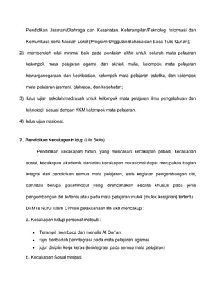 Pendidikan Jasmani/Olahraga dan Kesehatan, Keterampilan/Teknologi Informasi dan
Komunikasi, serta Muatan Lokal (Program Unggulan Bahasa dan Baca Tulis Qur’an);
2) memperoleh nilai minimal baik pada penilaian akhir untuk seluruh mata pelajaran
kelompok mata pelajaran agama dan akhlak mulia, kelompok mata pelajaran
kewarganegaraan dan kepribadian, kelompok mata pelajaran estetika, dan kelompok
mata pelajaran jasmani, olahraga, dan kesehatan;
3) lulus ujian sekolah/madrasah untuk kelompok mata pelajaran ilmu pengetahuan dan
teknologi sesuai dengan KKM kelompok mata pelajaran.
4) lulus ujian nasional.
7. Pendidikan Kecakapan Hidup (Life Skills)
Pendidikan kecakapan hidup, yang mencakup kecakapan pribadi, kecakapan
sosial, kecakapan akademik dan/atau kecakapan vokasional dapat merupakan bagian
integral dari pendidikan semua mata pelajaran, jenis kegiatan pengembangan diri,
dan/atau berupa paket/modul yang direncanakan secara khusus pada jenis
pengembangan diri tertentu atau pada mata pelajaran mulok (mulok kerajinan) tertentu.
Di MTs Nurul Islam Cirinten pelaksanaan life skill mencakup :
a. Kecakapan hidup personal meliputi :
 Terampil membaca dan menulis Al Qur’an,
 rajin beribadah (terintegrasi pada mata pelajaran agama)
 jujur disiplin kerja keras (terintegrasi pada semua mata pelajaran)
b. Kecakapan Sosial meliputi
 