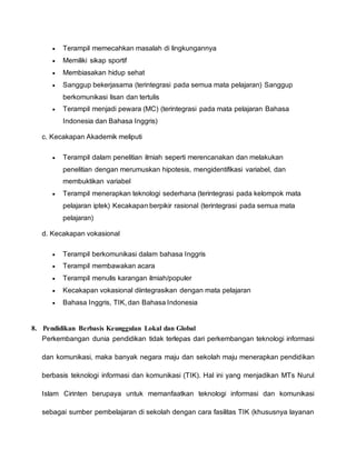  Terampil memecahkan masalah di lingkungannya
 Memiliki sikap sportif
 Membiasakan hidup sehat
 Sanggup bekerjasama (terintegrasi pada semua mata pelajaran) Sanggup
berkomunikasi lisan dan tertulis
 Terampil menjadi pewara (MC) (terintegrasi pada mata pelajaran Bahasa
Indonesia dan Bahasa Inggris)
c. Kecakapan Akademik meliputi
 Terampil dalam penelitian ilmiah seperti merencanakan dan melakukan
penelitian dengan merumuskan hipotesis, mengidentifikasi variabel, dan
membuktikan variabel
 Terampil menerapkan teknologi sederhana (terintegrasi pada kelompok mata
pelajaran iptek) Kecakapan berpikir rasional (terintegrasi pada semua mata
pelajaran)
d. Kecakapan vokasional
 Terampil berkomunikasi dalam bahasa Inggris
 Terampil membawakan acara
 Terampil menulis karangan ilmiah/populer
 Kecakapan vokasional diintegrasikan dengan mata pelajaran
 Bahasa Inggris, TIK, dan Bahasa Indonesia
8. Pendidikan Berbasis Keunggulan Lokal dan Global
Perkembangan dunia pendidikan tidak terlepas dari perkembangan teknologi informasi
dan komunikasi, maka banyak negara maju dan sekolah maju menerapkan pendidikan
berbasis teknologi informasi dan komunikasi (TIK). Hal ini yang menjadikan MTs Nurul
Islam Cirinten berupaya untuk memanfaatkan teknologi informasi dan komunikasi
sebagai sumber pembelajaran di sekolah dengan cara fasilitas TIK (khususnya layanan
 