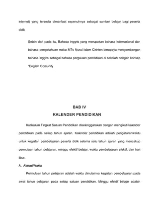 internet) yang tersedia dimanfaat sepenuhnya sebagai sumber belajar bagi peserta
didik
9. Selain dari pada itu, Bahasa inggris yang merupakan bahasa internasional dan
bahasa pengetahuan maka MTs Nurul Islam Cirinten berupaya mengembangan
bahasa inggris sebagai bahasa pergaulan pendidikan di sekolah dengan konsep
“English Comunity”
BAB IV
KALENDER PENDIDIKAN
Kurikulum Tingkat Satuan Pendidikan diselenggarakan dengan mengikuti kalender
pendidikan pada setiap tahun ajaran. Kalender pendidikan adalah pengaturanwaktu
untuk kegiatan pembelajaran peserta didik selama satu tahun ajaran yang mencakup
permulaan tahun pelajaran, minggu efektif belajar, waktu pembelajaran efektif, dan hari
libur.
A. Alokasi Waktu
Permulaan tahun pelajaran adalah waktu dimulainya kegiatan pembelajaran pada
awal tahun pelajaran pada setiap satuan pendidikan. Minggu efektif belajar adalah
 