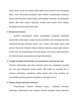 cakap, kreatif, mandiri dan menjadi warga negara yang demokratis serta bertanggung
jawab. Untuk mendukung pencapaian tujuan tersebut pengembangan kompetensi
peserta didik disesuaikan dengan potensi, perkembangan, kebutuhan, dan kepentingan
peserta didik serta tuntutan lingkungan. Memiliki posisi sentral berarti kegiatan
pembelajaran berpusat pada peserta didik.
2. Beragam dan terpadu
Kurikulum dikembangkan dengan memperhatikan keragaman karakteristik
peserta didik, kondisi daerah, jenjang dan jenis pendidikan, serta menghargai dan tidak
diskriminatif terhadap perbedaan agama, suku, budaya, adat istiadat, status sosial
ekonomi, dan jender. Kurikulum meliputi substansi komponen muatan wajib kurikulum,
muatan lokal, dan pengembangan diri secara terpadu, serta disusun dalam keterkaitan
dan kesinambungan yang bermakna dan tepat antarsubstansi.
3. Tanggap terhadap perkembangan ilmu pengetahuan, teknologi dan seni
Kurikulum dikembangkan atas dasar kesadaran bahwa ilmu pengetahuan, teknologi
dan seni yang berkembang secara dinamis. Oleh karena itu, semangat dan isi
kurikulum memberikan pengalaman belajar peserta didik untuk mengikuti dan
memanfaatkan perkembangan ilmu pengetahuan, teknologi, dan seni.
4. Relevan dengan kebutuhan kehidupan
Pengembangan kurikulum dilakukan dengan melibatkan pemangku
kepentingan (stakeholders) untuk menjamin relevansi pendidikan dengan kebutuhan
 