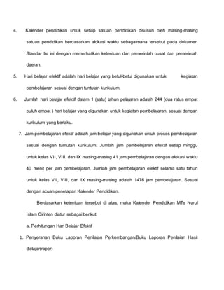 4. Kalender pendidikan untuk setiap satuan pendidikan disusun oleh masing-masing
satuan pendidikan berdasarkan alokasi waktu sebagaimana tersebut pada dokumen
Standar Isi ini dengan memerhatikan ketentuan dari pemerintah pusat dan pemerintah
daerah.
5. Hari belajar efektif adalah hari belajar yang betul-betul digunakan untuk kegiatan
pembelajaran sesuai dengan tuntutan kurikulum.
6. Jumlah hari belajar efektif dalam 1 (satu) tahun pelajaran adalah 244 (dua ratus empat
puluh empat ) hari belajar yang digunakan untuk kegiatan pembelajaran, sesuai dengan
kurikulum yang berlaku.
7. Jam pembelajaran efektif adalah jam belajar yang digunakan untuk proses pembelajaran
sesuai dengan tuntutan kurikulum. Jumlah jam pembelajaran efektif setiap minggu
untuk kelas VII, VIII, dan IX masing-masing 41 jam pembelajaran dengan alokasi waktu
40 menit per jam pembelajaran. Jumlah jam pembelajaran efektif selama satu tahun
untuk kelas VII, VIII, dan IX masing-masing adalah 1476 jam pembelajaran. Sesuai
dengan acuan penetapan Kalender Pendidikan.
Berdasarkan ketentuan tersebut di atas, maka Kalender Pendidikan MTs Nurul
Islam Cirinten diatur sebagai berikut:
a. Perhitungan Hari Belajar Efektif
b. Penyerahan Buku Laporan Penilaian Perkembangan/Buku Laporan Penilaian Hasil
Belajar(rapor)
 