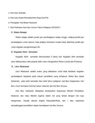 c. Hari Libur Sekolah
d. Hari Libur Bulan Ramadan/Hari Raya Idul Fitri
e. Peringatan Hari Besar Nasional
f. Dan Perkiraan Hari Libur Umum Tahun Pelajaran 2010/2011
C. Waktu Belajar
Waktu belajar adalah jumlah jam pembelajaran setiap minggu ,meliputi jumlah jam
pembelajaran untuk seluruh mata pelajran termasuk muatan lokal, ditambah jumlah jam
untuk kegiatan pengembangan diri.
D. Kegiatan Akhir Semester
Kegiatan Akhir semester direncanakan 5 (lima) hari. Kegiatan akhir semester
akan dilaksanakan oleh peserta didik untuk mengadakan Pekan Lomba dan Porsema.
E. Libur Madrasah
Libur Madrasah adalah waktu yang ditetapkan untuk tidak diadakan kegiatan
pembelajaran terjadwal pada satuan pendidikan yang dimaksud. Waktu libur dapat
berbentuk, jeda antar semester, libur akhir tahun pelajaran, hari libur keagamaan, hari
libur umum termasuk hari-hari besar nasional, dan hari libur khusus.
Hari libur madrasah ditetapkan berdasarkan Keputusan Menteri Pendidikan
Nasional, dan /atau Menteri Agama dalam hal yang terkait dengan hari raya
keagamaan, Kepala daerah tingkat Kabupaten/Kota, dan / atau organisasi
penyelenggara pendidikan dapat menetapkan hari libur khusus.
 