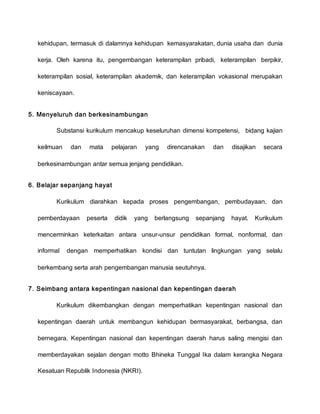 kehidupan, termasuk di dalamnya kehidupan kemasyarakatan, dunia usaha dan dunia
kerja. Oleh karena itu, pengembangan keterampilan pribadi, keterampilan berpikir,
keterampilan sosial, keterampilan akademik, dan keterampilan vokasional merupakan
keniscayaan.
5. Menyeluruh dan berkesinambungan
Substansi kurikulum mencakup keseluruhan dimensi kompetensi, bidang kajian
keilmuan dan mata pelajaran yang direncanakan dan disajikan secara
berkesinambungan antar semua jenjang pendidikan.
6. Belajar sepanjang hayat
Kurikulum diarahkan kepada proses pengembangan, pembudayaan, dan
pemberdayaan peserta didik yang berlangsung sepanjang hayat. Kurikulum
mencerminkan keterkaitan antara unsur-unsur pendidikan formal, nonformal, dan
informal dengan memperhatikan kondisi dan tuntutan lingkungan yang selalu
berkembang serta arah pengembangan manusia seutuhnya.
7. Seimbang antara kepentingan nasional dan kepentingan daerah
Kurikulum dikembangkan dengan memperhatikan kepentingan nasional dan
kepentingan daerah untuk membangun kehidupan bermasyarakat, berbangsa, dan
bernegara. Kepentingan nasional dan kepentingan daerah harus saling mengisi dan
memberdayakan sejalan dengan motto Bhineka Tunggal Ika dalam kerangka Negara
Kesatuan Republik Indonesia (NKRI).
 