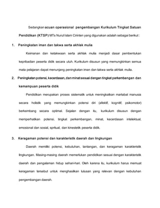 Sedangkan acuan operasional pengembangan Kurikulum Tingkat Satuan
Pendidikan (KTSP) MTs Nurul Islam Cirinten yang digunakan adalah sebagai berikut :
1. Peningkatan iman dan takwa serta akhlak mulia
Keimanan dan ketakwaan serta akhlak mulia menjadi dasar pembentukan
kepribadian peserta didik secara utuh. Kurikulum disusun yang memungkinkan semua
mata pelajaran dapat menunjang peningkatan iman dan takwa serta akhlak mulia.
2. Peningkatan potensi, kecerdasan, dan minat sesuai dengan tingkat perkembangan dan
kemampuan peserta didik
Pendidikan merupakan proses sistematik untuk meningkatkan martabat manusia
secara holistik yang memungkinkan potensi diri (afektif, kognitif, psikomotor)
berkembang secara optimal. Sejalan dengan itu, kurikulum disusun dengan
memperhatikan potensi, tingkat perkembangan, minat, kecerdasan intelektual,
emosional dan sosial, spritual, dan kinestetik peserta didik.
3. Keragaman potensi dan karakteristik daerah dan lingkungan
Daerah memiliki potensi, kebutuhan, tantangan, dan keragaman karakteristik
lingkungan. Masing-masing daerah memerlukan pendidikan sesuai dengan karakteristik
daerah dan pengalaman hidup sehari-hari. Oleh karena itu, kurikulum harus memuat
keragaman tersebut untuk menghasilkan lulusan yang relevan dengan kebutuhan
pengembangan daerah.
 
