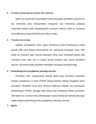 4. Tuntutan pembangunan daerah dan nasional
Dalam era otonomi dan desentralisasi untuk mewujudkan pendidikan yang otonom
dan demokratis perlu memperhatikan keragaman dan mendorong partisipasi
masyarakat dengan tetap mengedepankan wawasan nasional. Untuk itu, keduanya
harus ditampung secara berimbang dan saling mengisi.
5. Tuntutan dunia kerja
Kegiatan pembelajaran harus dapat mendukung tumbuh kembangnya pribadi
peserta didik yang berjiwa kewirausahaan dan mempunyai kecakapan hidup. Oleh
sebab itu, kurikulum perlu memuat kecakapan hidup untuk membekali peserta didik
memasuki dunia kerja. Hal ini sangat penting terutama bagi satuan pendidikan
kejuruan dan peserta didik yang tidak melanjutkan ke jenjang yang lebih tinggi.
6. Perkembangan ilmu pengetahuan, teknologi, dan seni
Pendidikan perlu mengantisipasi dampak global yang membawa masyarakat
berbasis pengetahuan di mana IPTEKS sangat berperan sebagai penggerak utama
perubahan. Pendidikan harus terus menerus melakukan adaptasi dan penyesuaian
perkembangan IPTEKS sehingga tetap relevan dan kontekstual dengan perubahan.
Oleh karena itu, kurikulum harus dikembangkan secara berkala dan berkesinambungan
sejalan dengan perkembangan Ilmu pengetahuan, teknologi, dan seni.
7. Agama
 