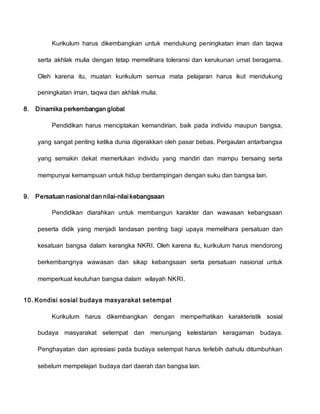 Kurikulum harus dikembangkan untuk mendukung peningkatan iman dan taqwa
serta akhlak mulia dengan tetap memelihara toleransi dan kerukunan umat beragama.
Oleh karena itu, muatan kurikulum semua mata pelajaran harus ikut mendukung
peningkatan iman, taqwa dan akhlak mulia.
8. Dinamika perkembangan global
Pendidikan harus menciptakan kemandirian, baik pada individu maupun bangsa,
yang sangat penting ketika dunia digerakkan oleh pasar bebas. Pergaulan antarbangsa
yang semakin dekat memerlukan individu yang mandiri dan mampu bersaing serta
mempunyai kemampuan untuk hidup berdampingan dengan suku dan bangsa lain.
9. Persatuan nasional dan nilai-nilai kebangsaan
Pendidikan diarahkan untuk membangun karakter dan wawasan kebangsaan
peserta didik yang menjadi landasan penting bagi upaya memelihara persatuan dan
kesatuan bangsa dalam kerangka NKRI. Oleh karena itu, kurikulum harus mendorong
berkembangnya wawasan dan sikap kebangsaan serta persatuan nasional untuk
memperkuat keutuhan bangsa dalam wilayah NKRI.
10. Kondisi sosial budaya masyarakat setempat
Kurikulum harus dikembangkan dengan memperhatikan karakteristik sosial
budaya masyarakat setempat dan menunjang kelestarian keragaman budaya.
Penghayatan dan apresiasi pada budaya setempat harus terlebih dahulu ditumbuhkan
sebelum mempelajari budaya dari daerah dan bangsa lain.
 