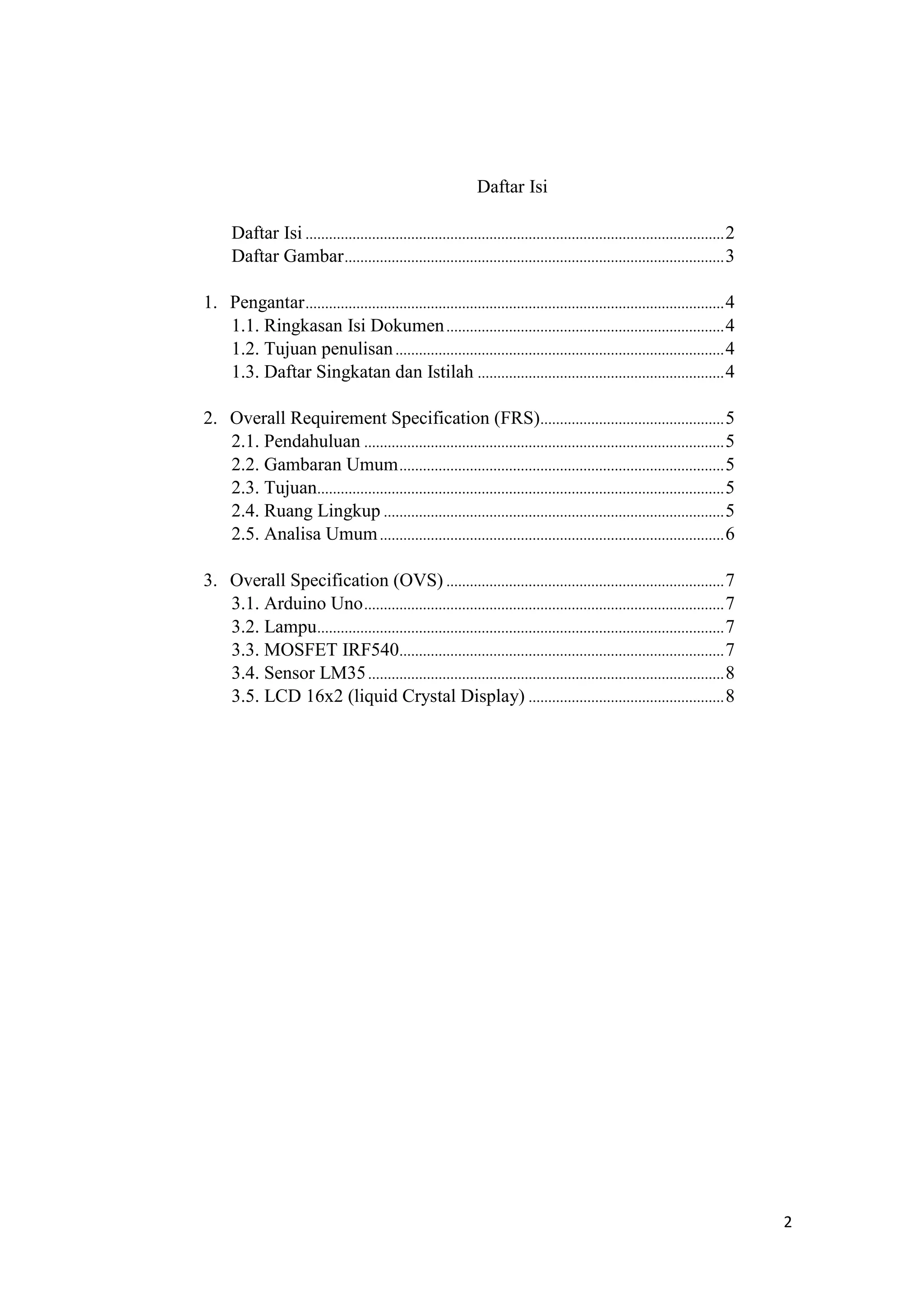 Daftar Isi
Daftar Isi ...........................................................................................................2
Daftar Gambar.................................................................................................3
1. Pengantar...........................................................................................................4
1.1. Ringkasan Isi Dokumen.......................................................................4
1.2. Tujuan penulisan....................................................................................4
1.3. Daftar Singkatan dan Istilah ...............................................................4
2. Overall Requirement Specification (FRS)...............................................5
2.1. Pendahuluan ............................................................................................5
2.2. Gambaran Umum...................................................................................5
2.3. Tujuan........................................................................................................5
2.4. Ruang Lingkup .......................................................................................5
2.5. Analisa Umum........................................................................................6
3. Overall Specification (OVS) .......................................................................7
3.1. Arduino Uno............................................................................................7
3.2. Lampu........................................................................................................7
3.3. MOSFET IRF540...................................................................................7
3.4. Sensor LM35...........................................................................................8
3.5. LCD 16x2 (liquid Crystal Display) ..................................................8
2
 