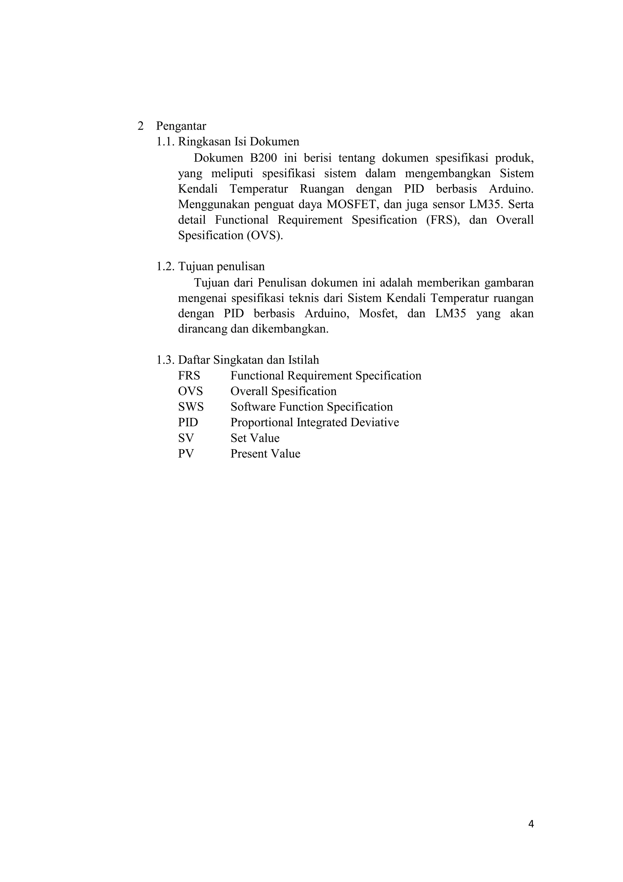 2 Pengantar
1.1. Ringkasan Isi Dokumen
Dokumen B200 ini berisi tentang dokumen spesifikasi produk,
yang meliputi spesifikasi sistem dalam mengembangkan Sistem
Kendali Temperatur Ruangan dengan PID berbasis Arduino.
Menggunakan penguat daya MOSFET, dan juga sensor LM35. Serta
detail Functional Requirement Spesification (FRS), dan Overall
Spesification (OVS).
1.2. Tujuan penulisan
Tujuan dari Penulisan dokumen ini adalah memberikan gambaran
mengenai spesifikasi teknis dari Sistem Kendali Temperatur ruangan
dengan PID berbasis Arduino, Mosfet, dan LM35 yang akan
dirancang dan dikembangkan.
1.3. Daftar Singkatan dan Istilah
FRS Functional Requirement Specification
OVS Overall Spesification
SWS Software Function Specification
PID Proportional Integrated Deviative
SV Set Value
PV Present Value
4
 