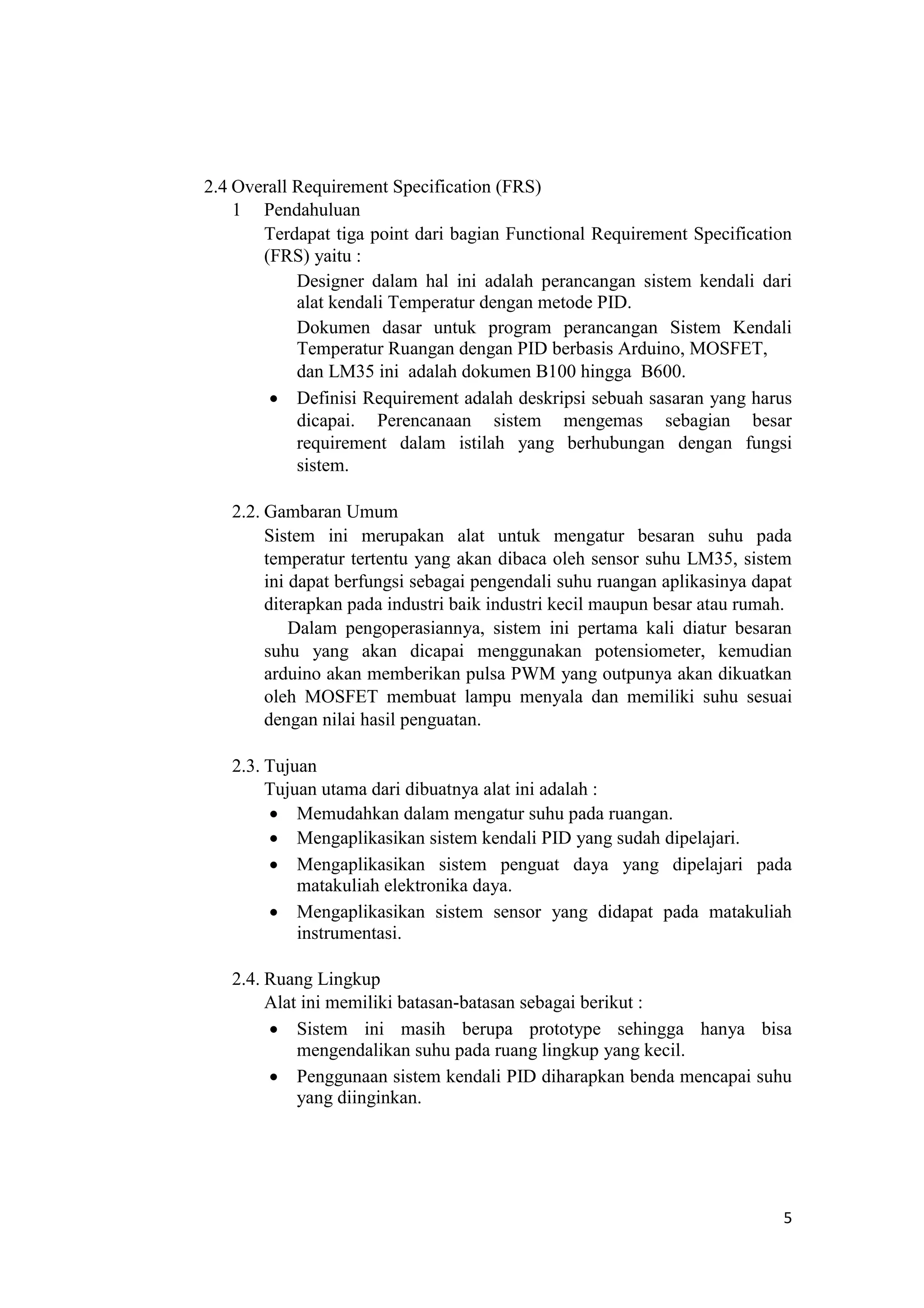 2.4 Overall Requirement Specification (FRS)
1 Pendahuluan
Terdapat tiga point dari bagian Functional Requirement Specification
(FRS) yaitu :
Designer dalam hal ini adalah perancangan sistem kendali dari
alat kendali Temperatur dengan metode PID.
Dokumen dasar untuk program perancangan Sistem Kendali
Temperatur Ruangan dengan PID berbasis Arduino, MOSFET,
dan LM35 ini adalah dokumen B100 hingga B600.
 Definisi Requirement adalah deskripsi sebuah sasaran yang harus
dicapai. Perencanaan sistem mengemas sebagian besar
requirement dalam istilah yang berhubungan dengan fungsi
sistem.

2.2. Gambaran Umum
Sistem ini merupakan alat untuk mengatur besaran suhu pada
temperatur tertentu yang akan dibaca oleh sensor suhu LM35, sistem
ini dapat berfungsi sebagai pengendali suhu ruangan aplikasinya dapat
diterapkan pada industri baik industri kecil maupun besar atau rumah.
Dalam pengoperasiannya, sistem ini pertama kali diatur besaran
suhu yang akan dicapai menggunakan potensiometer, kemudian
arduino akan memberikan pulsa PWM yang outpunya akan dikuatkan
oleh MOSFET membuat lampu menyala dan memiliki suhu sesuai
dengan nilai hasil penguatan.
2.3. Tujuan
Tujuan utama dari dibuatnya alat ini adalah :
 Memudahkan dalam mengatur suhu pada ruangan.
 Mengaplikasikan sistem kendali PID yang sudah dipelajari.
 Mengaplikasikan sistem penguat daya yang dipelajari pada
matakuliah elektronika daya.
 Mengaplikasikan sistem sensor yang didapat pada matakuliah
instrumentasi.

2.4. Ruang Lingkup
Alat ini memiliki batasan-batasan sebagai berikut :
 Sistem ini masih berupa prototype sehingga hanya bisa
mengendalikan suhu pada ruang lingkup yang kecil.
 Penggunaan sistem kendali PID diharapkan benda mencapai suhu
yang diinginkan.
5
 