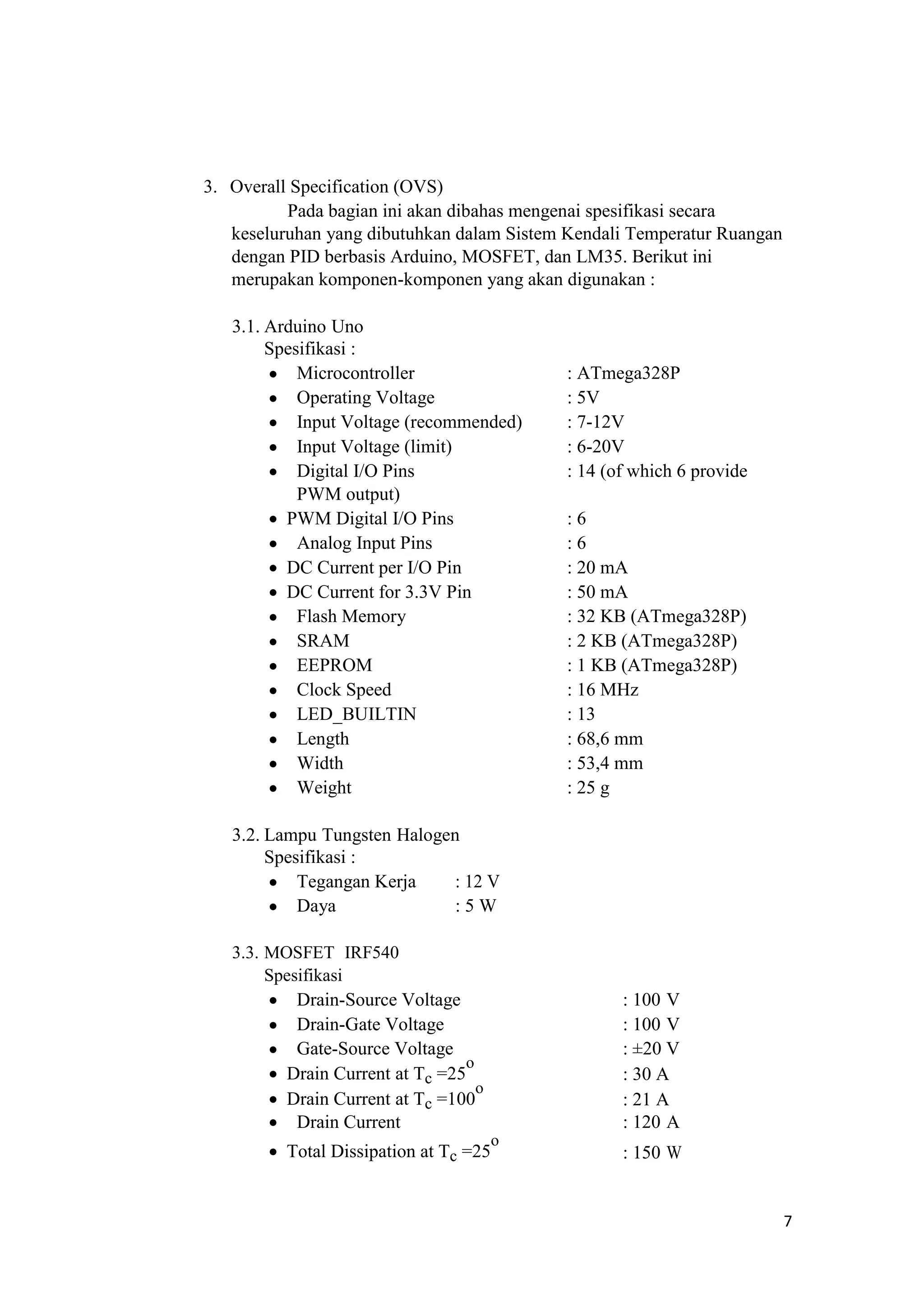 3. Overall Specification (OVS)
Pada bagian ini akan dibahas mengenai spesifikasi secara
keseluruhan yang dibutuhkan dalam Sistem Kendali Temperatur Ruangan
dengan PID berbasis Arduino, MOSFET, dan LM35. Berikut ini
merupakan komponen-komponen yang akan digunakan :
3.1. Arduino Uno
Spesifikasi :
 Microcontroller : ATmega328P
 Operating Voltage : 5V
 Input Voltage (recommended) : 7-12V
 Input Voltage (limit) : 6-20V
 Digital I/O Pins : 14 (of which 6 provide
PWM output)
 PWM Digital I/O Pins : 6
 Analog Input Pins : 6
 DC Current per I/O Pin : 20 mA
 DC Current for 3.3V Pin : 50 mA
 Flash Memory : 32 KB (ATmega328P)
 SRAM : 2 KB (ATmega328P)
 EEPROM : 1 KB (ATmega328P)
 Clock Speed : 16 MHz
 LED_BUILTIN : 13
 Length : 68,6 mm
 Width : 53,4 mm
 Weight : 25 g
3.2. Lampu Tungsten Halogen
Spesifikasi :
 Tegangan Kerja : 12 V
 Daya : 5 W
3.3. MOSFET IRF540
Spesifikasi
 Drain-Source Voltage : 100 V
 Drain-Gate Voltage : 100 V
 Gate-Source Voltage : ±20 V
 Drain Current at Tc =25
o
: 30 A
 Drain Current at Tc =100
o
: 21 A
 Drain Current : 120 A
 Total Dissipation at Tc =25
o
: 150 W
7
 