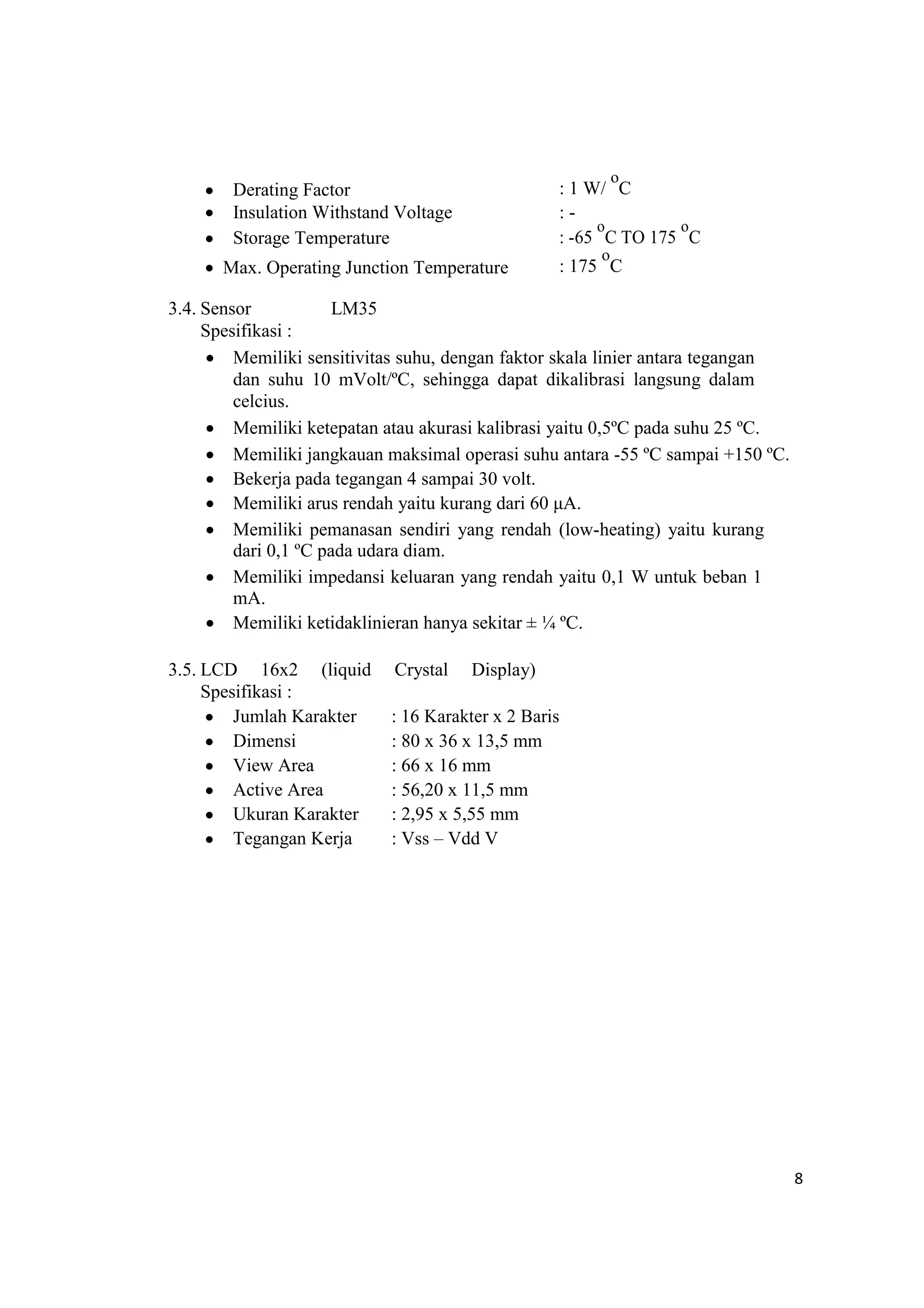  Derating Factor : 1 W/
o
C
 Insulation Withstand Voltage : -
 Storage Temperature : -65
o
C TO 175
o
C
 Max. Operating Junction Temperature : 175
o
C
3.4. Sensor LM35
Spesifikasi :
 Memiliki sensitivitas suhu, dengan faktor skala linier antara tegangan
dan suhu 10 mVolt/ºC, sehingga dapat dikalibrasi langsung dalam
celcius.
 Memiliki ketepatan atau akurasi kalibrasi yaitu 0,5ºC pada suhu 25 ºC.
 Memiliki jangkauan maksimal operasi suhu antara -55 ºC sampai +150 ºC.
 Bekerja pada tegangan 4 sampai 30 volt.
 Memiliki arus rendah yaitu kurang dari 60 μA.
 Memiliki pemanasan sendiri yang rendah (low-heating) yaitu kurang
dari 0,1 ºC pada udara diam.
 Memiliki impedansi keluaran yang rendah yaitu 0,1 W untuk beban 1
mA.
 Memiliki ketidaklinieran hanya sekitar ± ¼ ºC.

3.5. LCD 16x2 (liquid Crystal Display)
Spesifikasi :
 Jumlah Karakter : 16 Karakter x 2 Baris
 Dimensi : 80 x 36 x 13,5 mm
 View Area : 66 x 16 mm
 Active Area : 56,20 x 11,5 mm
 Ukuran Karakter : 2,95 x 5,55 mm
 Tegangan Kerja : Vss – Vdd V
8
 