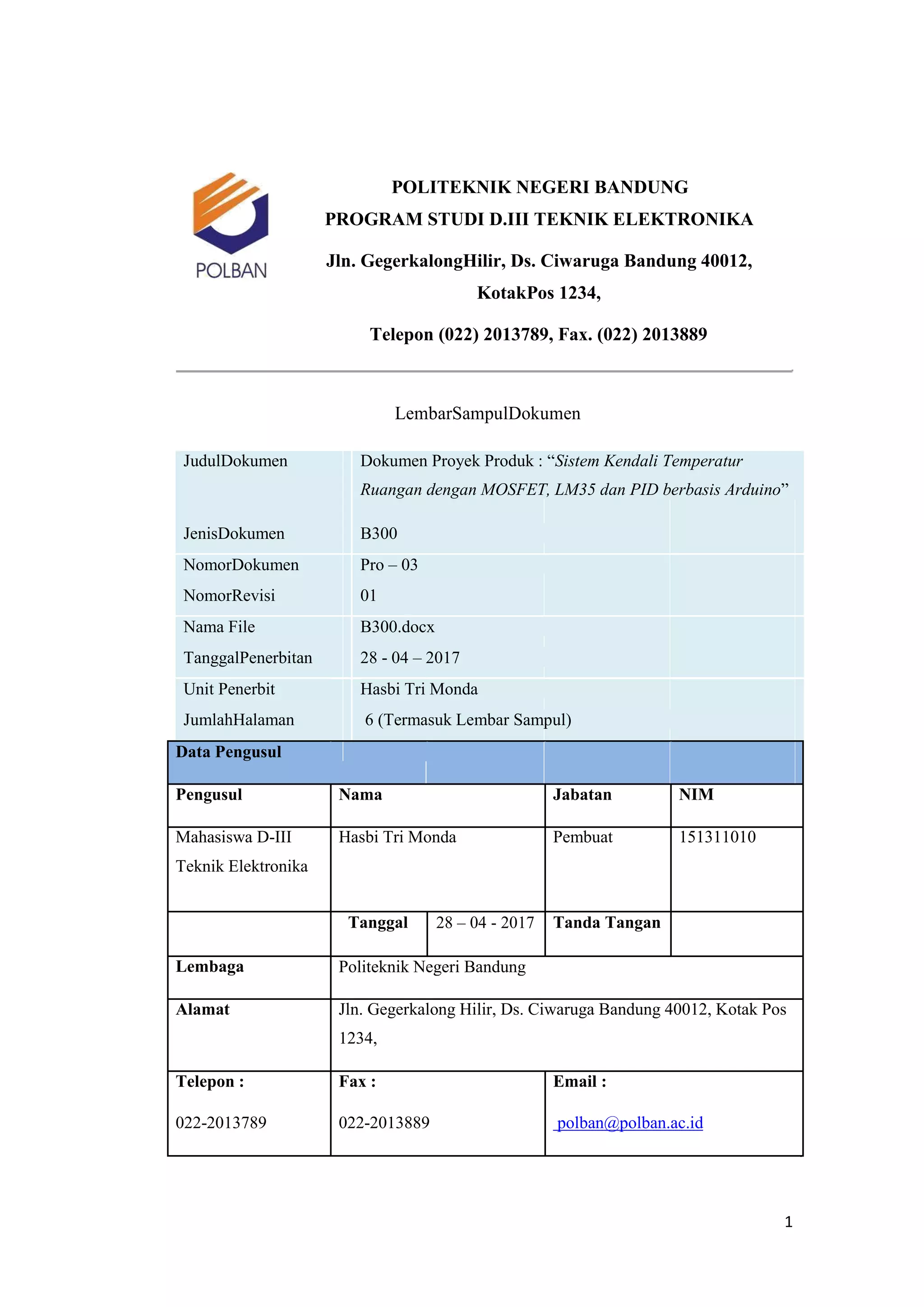 POLITEKNIK NEGERI BANDUNG
PROGRAM STUDI D.III TEKNIK ELEKTRONIKA
Jln. GegerkalongHilir, Ds. Ciwaruga Bandung 40012,
KotakPos 1234,
Telepon (022) 2013789, Fax. (022) 2013889
LembarSampulDokumen
JudulDokumen Dokumen Proyek Produk : “Sistem Kendali Temperatur
Ruangan dengan MOSFET, LM35 dan PID berbasis Arduino”
JenisDokumen B300
NomorDokumen Pro – 03
NomorRevisi 01
Nama File B300.docx
TanggalPenerbitan 28 - 04 – 2017
Unit Penerbit Hasbi Tri Monda
JumlahHalaman 6 (Termasuk Lembar Sampul)
Data Pengusul
Pengusul Nama Jabatan NIM
Mahasiswa D-III Hasbi Tri Monda Pembuat 151311010
Teknik Elektronika
Tanggal 28 – 04 - 2017 Tanda Tangan
Lembaga Politeknik Negeri Bandung
Alamat Jln. Gegerkalong Hilir, Ds. Ciwaruga Bandung 40012, Kotak Pos
1234,
Telepon : Fax : Email :
022-2013789 022-2013889 polban@polban.ac.id
1
 