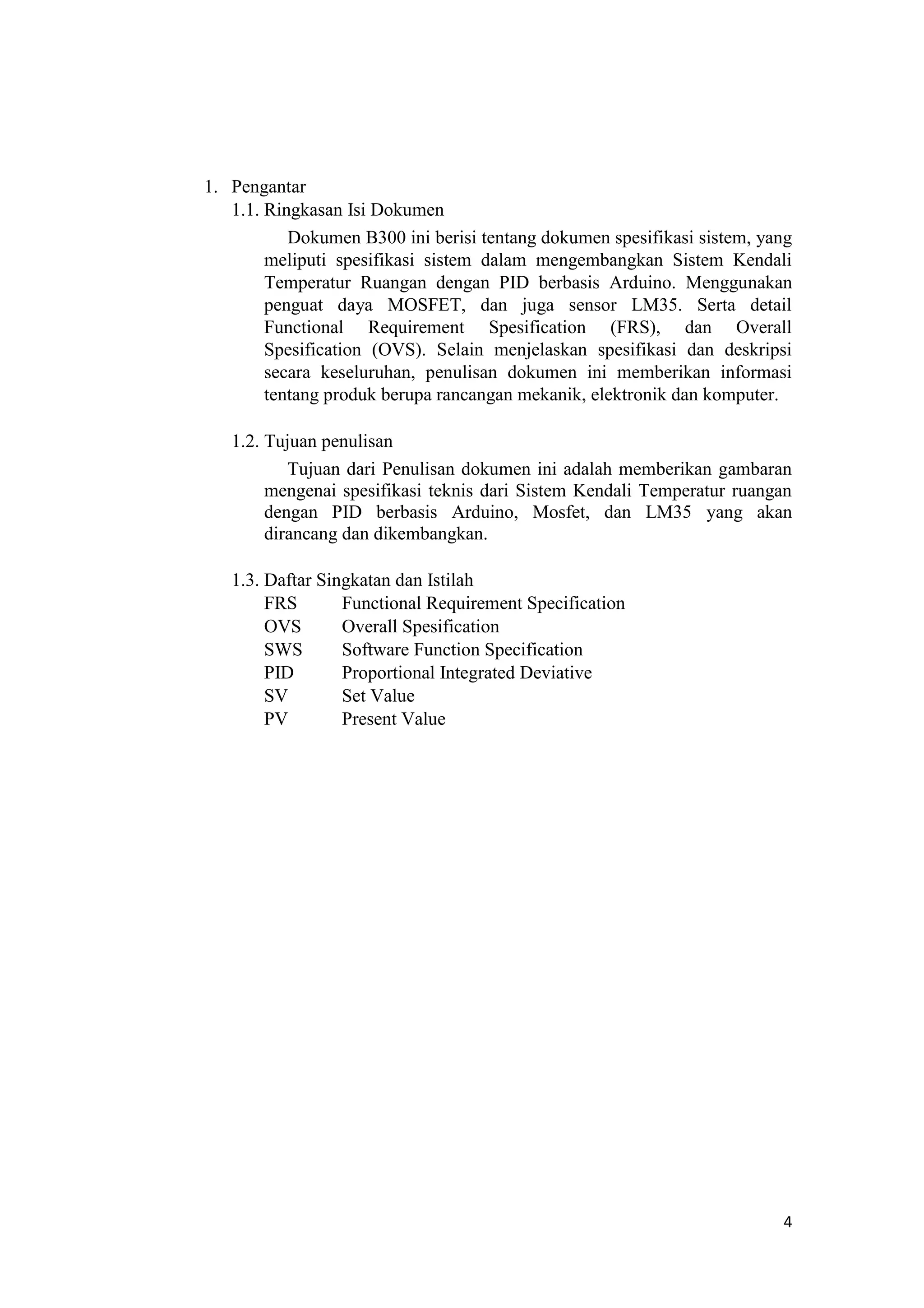 1. Pengantar
1.1. Ringkasan Isi Dokumen
Dokumen B300 ini berisi tentang dokumen spesifikasi sistem, yang
meliputi spesifikasi sistem dalam mengembangkan Sistem Kendali
Temperatur Ruangan dengan PID berbasis Arduino. Menggunakan
penguat daya MOSFET, dan juga sensor LM35. Serta detail
Functional Requirement Spesification (FRS), dan Overall
Spesification (OVS). Selain menjelaskan spesifikasi dan deskripsi
secara keseluruhan, penulisan dokumen ini memberikan informasi
tentang produk berupa rancangan mekanik, elektronik dan komputer.
1.2. Tujuan penulisan
Tujuan dari Penulisan dokumen ini adalah memberikan gambaran
mengenai spesifikasi teknis dari Sistem Kendali Temperatur ruangan
dengan PID berbasis Arduino, Mosfet, dan LM35 yang akan
dirancang dan dikembangkan.
1.3. Daftar Singkatan dan Istilah
FRS Functional Requirement Specification
OVS Overall Spesification
SWS Software Function Specification
PID Proportional Integrated Deviative
SV Set Value
PV Present Value
4
 