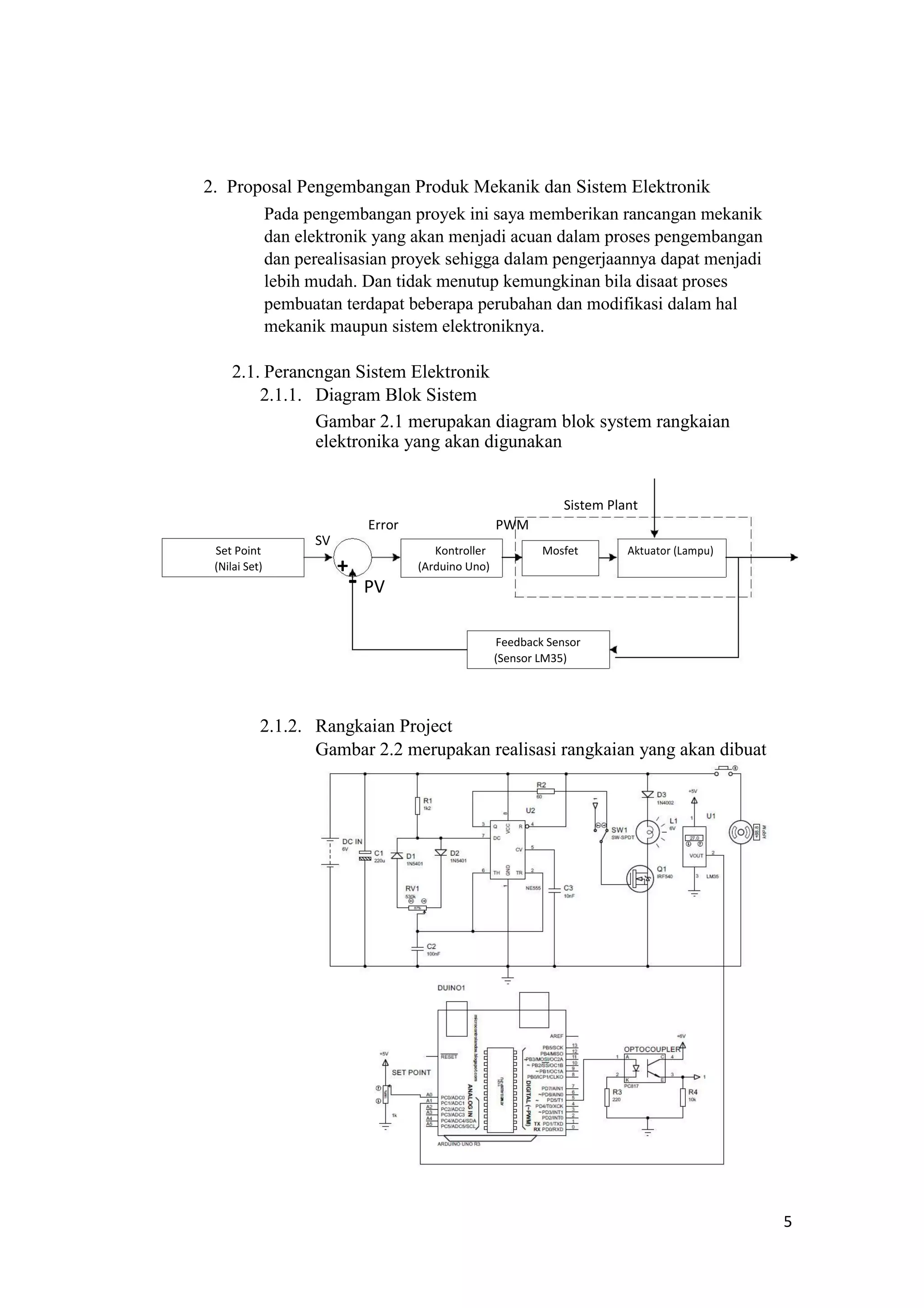2. Proposal Pengembangan Produk Mekanik dan Sistem Elektronik
Pada pengembangan proyek ini saya memberikan rancangan mekanik
dan elektronik yang akan menjadi acuan dalam proses pengembangan
dan perealisasian proyek sehigga dalam pengerjaannya dapat menjadi
lebih mudah. Dan tidak menutup kemungkinan bila disaat proses
pembuatan terdapat beberapa perubahan dan modifikasi dalam hal
mekanik maupun sistem elektroniknya.
2.1. Perancngan Sistem Elektronik
2.1.1. Diagram Blok Sistem
Gambar 2.1 merupakan diagram blok system rangkaian
elektronika yang akan digunakan
Sistem Plant
Error PWM
Set Point
SV
Kontroller Mosfet Aktuator (Lampu)
(Nilai Set) +
- PV
(Arduino Uno)
Feedback Sensor
(Sensor LM35)
2.1.2. Rangkaian Project
Gambar 2.2 merupakan realisasi rangkaian yang akan dibuat
5
 