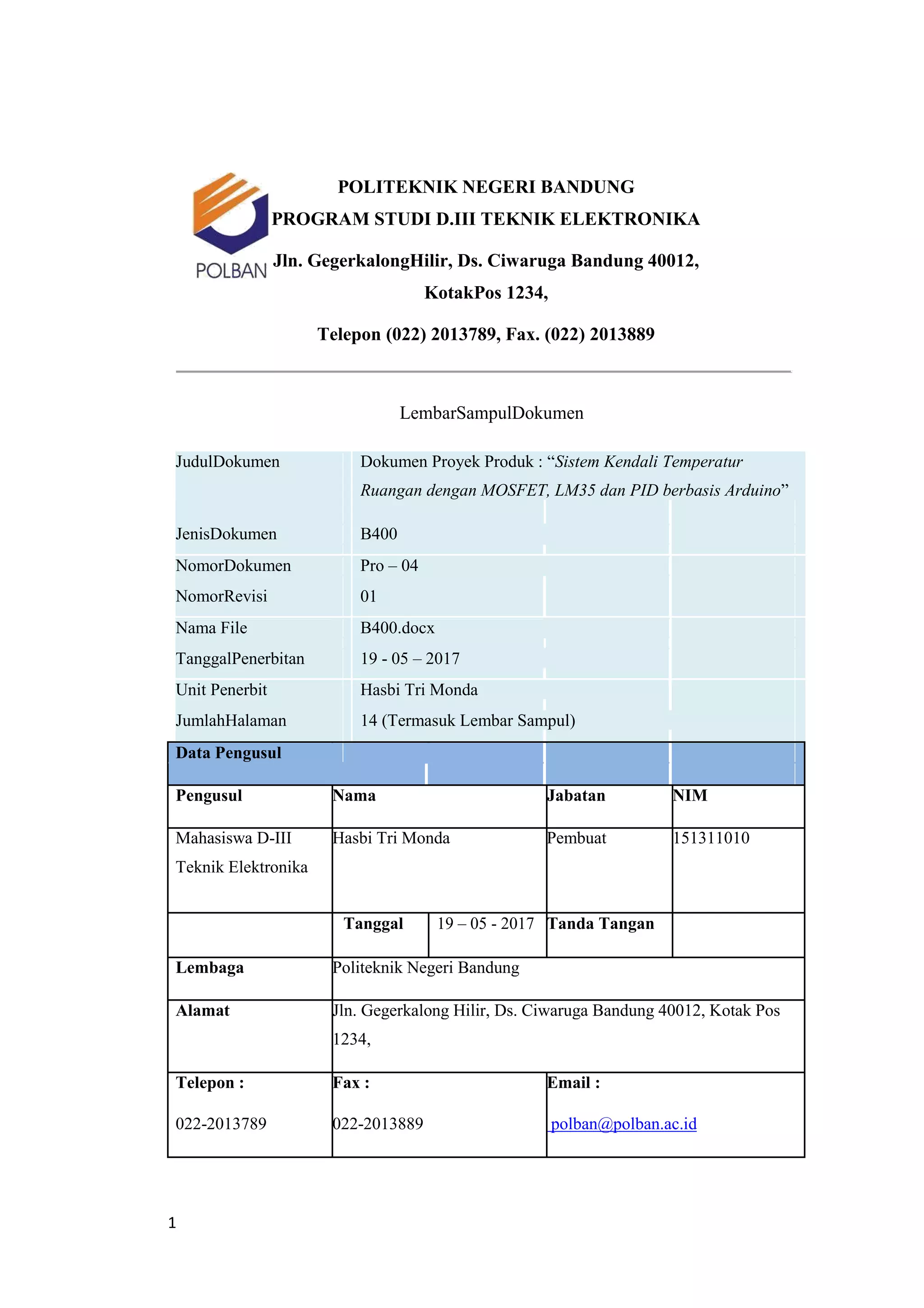 POLITEKNIK NEGERI BANDUNG
PROGRAM STUDI D.III TEKNIK ELEKTRONIKA
Jln. GegerkalongHilir, Ds. Ciwaruga Bandung 40012,
KotakPos 1234,
Telepon (022) 2013789, Fax. (022) 2013889
LembarSampulDokumen
JudulDokumen Dokumen Proyek Produk : “Sistem Kendali Temperatur
Ruangan dengan MOSFET, LM35 dan PID berbasis Arduino”
JenisDokumen B400
NomorDokumen Pro – 04
NomorRevisi 01
Nama File B400.docx
TanggalPenerbitan 19 - 05 – 2017
Unit Penerbit Hasbi Tri Monda
JumlahHalaman 14 (Termasuk Lembar Sampul)
Data Pengusul
Pengusul Nama Jabatan NIM
Mahasiswa D-III Hasbi Tri Monda Pembuat 151311010
Teknik Elektronika
Tanggal 19 – 05 - 2017 Tanda Tangan
Lembaga Politeknik Negeri Bandung
Alamat Jln. Gegerkalong Hilir, Ds. Ciwaruga Bandung 40012, Kotak Pos
1234,
Telepon : Fax : Email :
022-2013789 022-2013889 polban@polban.ac.id
1
 