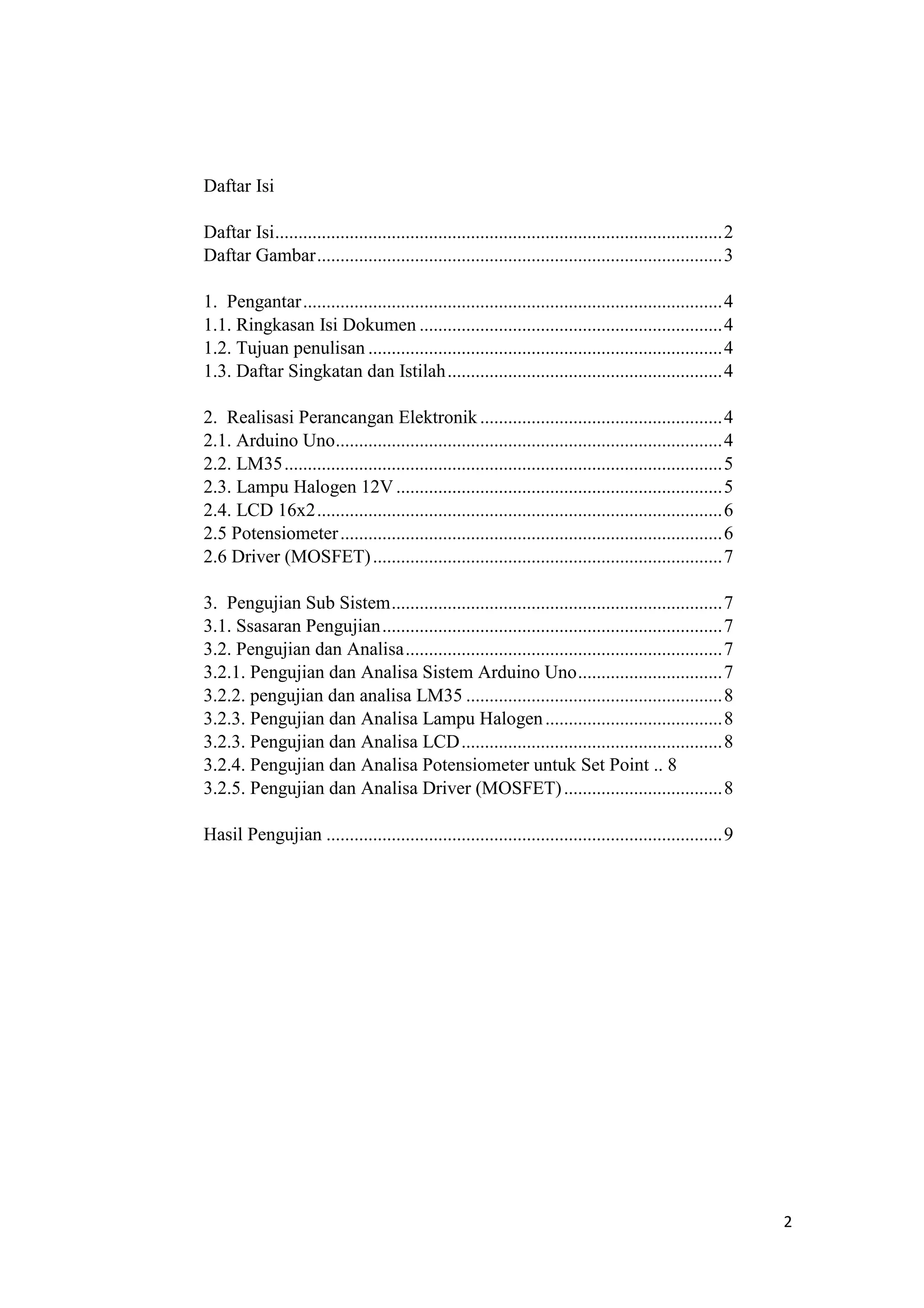 Daftar Isi
Daftar Isi................................................................................................2
Daftar Gambar.......................................................................................3
1. Pengantar..........................................................................................4
1.1. Ringkasan Isi Dokumen .................................................................4
1.2. Tujuan penulisan ............................................................................4
1.3. Daftar Singkatan dan Istilah...........................................................4
2. Realisasi Perancangan Elektronik ....................................................4
2.1. Arduino Uno...................................................................................4
2.2. LM35..............................................................................................5
2.3. Lampu Halogen 12V ......................................................................5
2.4. LCD 16x2.......................................................................................6
2.5 Potensiometer..................................................................................6
2.6 Driver (MOSFET)...........................................................................7
3. Pengujian Sub Sistem.......................................................................7
3.1. Ssasaran Pengujian.........................................................................7
3.2. Pengujian dan Analisa....................................................................7
3.2.1. Pengujian dan Analisa Sistem Arduino Uno...............................7
3.2.2. pengujian dan analisa LM35 .......................................................8
3.2.3. Pengujian dan Analisa Lampu Halogen......................................8
3.2.3. Pengujian dan Analisa LCD........................................................8
3.2.4. Pengujian dan Analisa Potensiometer untuk Set Point .. 8
3.2.5. Pengujian dan Analisa Driver (MOSFET)..................................8
Hasil Pengujian .....................................................................................9
2
 