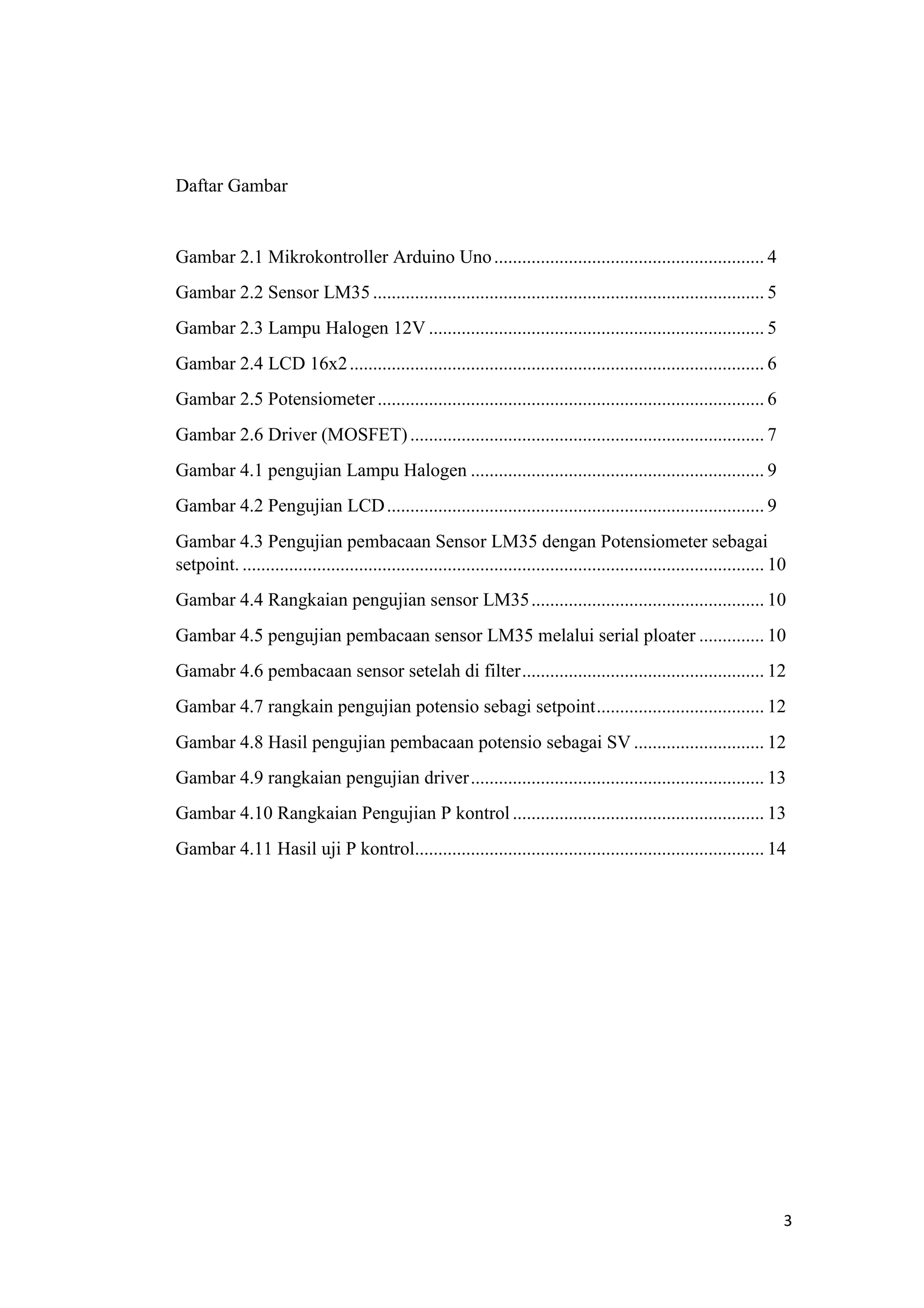 Daftar Gambar
Gambar 2.1 Mikrokontroller Arduino Uno.......................................................... 4
Gambar 2.2 Sensor LM35.................................................................................... 5
Gambar 2.3 Lampu Halogen 12V ........................................................................ 5
Gambar 2.4 LCD 16x2......................................................................................... 6
Gambar 2.5 Potensiometer................................................................................... 6
Gambar 2.6 Driver (MOSFET)............................................................................ 7
Gambar 4.1 pengujian Lampu Halogen ............................................................... 9
Gambar 4.2 Pengujian LCD................................................................................. 9
Gambar 4.3 Pengujian pembacaan Sensor LM35 dengan Potensiometer sebagai
setpoint. ................................................................................................................ 10
Gambar 4.4 Rangkaian pengujian sensor LM35.................................................. 10
Gambar 4.5 pengujian pembacaan sensor LM35 melalui serial ploater .............. 10
Gamabr 4.6 pembacaan sensor setelah di filter.................................................... 12
Gambar 4.7 rangkain pengujian potensio sebagi setpoint.................................... 12
Gambar 4.8 Hasil pengujian pembacaan potensio sebagai SV ............................ 12
Gambar 4.9 rangkaian pengujian driver............................................................... 13
Gambar 4.10 Rangkaian Pengujian P kontrol ...................................................... 13
Gambar 4.11 Hasil uji P kontrol........................................................................... 14
3
 