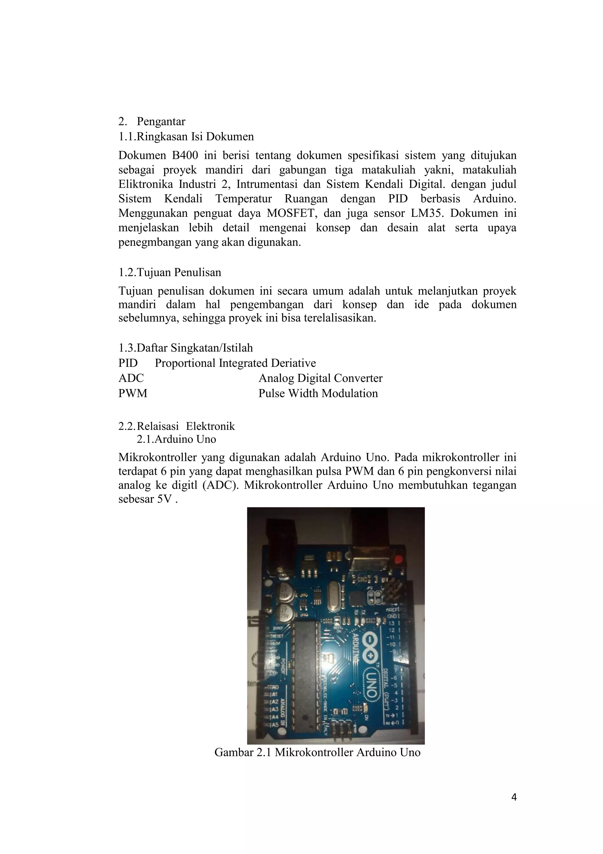 2. Pengantar
1.1.Ringkasan Isi Dokumen
Dokumen B400 ini berisi tentang dokumen spesifikasi sistem yang ditujukan
sebagai proyek mandiri dari gabungan tiga matakuliah yakni, matakuliah
Eliktronika Industri 2, Intrumentasi dan Sistem Kendali Digital. dengan judul
Sistem Kendali Temperatur Ruangan dengan PID berbasis Arduino.
Menggunakan penguat daya MOSFET, dan juga sensor LM35. Dokumen ini
menjelaskan lebih detail mengenai konsep dan desain alat serta upaya
penegmbangan yang akan digunakan.
1.2.Tujuan Penulisan
Tujuan penulisan dokumen ini secara umum adalah untuk melanjutkan proyek
mandiri dalam hal pengembangan dari konsep dan ide pada dokumen
sebelumnya, sehingga proyek ini bisa terelalisasikan.
1.3.Daftar Singkatan/Istilah
PID Proportional Integrated Deriative
ADC Analog Digital Converter
PWM Pulse Width Modulation
2.2.Relaisasi Elektronik
2.1.Arduino Uno
Mikrokontroller yang digunakan adalah Arduino Uno. Pada mikrokontroller ini
terdapat 6 pin yang dapat menghasilkan pulsa PWM dan 6 pin pengkonversi nilai
analog ke digitl (ADC). Mikrokontroller Arduino Uno membutuhkan tegangan
sebesar 5V .
Gambar 2.1 Mikrokontroller Arduino Uno
4
 
